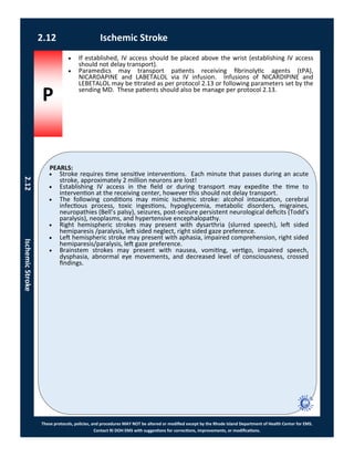 P
PEARLS:
These protocols, policies, and procedures MAY NOT be altered or modified except by the Rhode Island Department of Health Center for EMS.
Contact RI DOH EMS with suggestions for corrections, improvements, or modifications.
 Stroke requires time sensitive interventions. Each minute that passes during an acute
stroke, approximately 2 million neurons are lost!
 Establishing IV access in the field or during transport may expedite the time to
intervention at the receiving center, however this should not delay transport.
 The following conditions may mimic ischemic stroke: alcohol intoxication, cerebral
infectious process, toxic ingestions, hypoglycemia, metabolic disorders, migraines,
neuropathies (Bell’s palsy), seizures, post-seizure persistent neurological deficits (Todd’s
paralysis), neoplasms, and hypertensive encephalopathy.
 Right hemispheric strokes may present with dysarthria (slurred speech), left sided
hemiparesis /paralysis, left sided neglect, right sided gaze preference.
 Left hemispheric stroke may present with aphasia, impaired comprehension, right sided
hemiparesis/paralysis, left gaze preference.
 Brainstem strokes may present with nausea, vomiting, vertigo, impaired speech,
dysphasia, abnormal eye movements, and decreased level of consciousness, crossed
findings.
2.12 Ischemic Stroke
2.12IschemicStroke
 If established, IV access should be placed above the wrist (establishing IV access
should not delay transport).
 Paramedics may transport patients receiving fibrinolytic agents (tPA),
NICARDAPINE and LABETALOL via IV infusion. Infusions of NICARDIPINE and
LEBETALOL may be titrated as per protocol 2.13 or following parameters set by the
sending MD. These patients should also be manage per protocol 2.13.
 