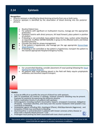 E
P
PEARLS:
These protocols, policies, and procedures MAY NOT be altered or modified except by the Rhode Island Department of Health Center for EMS.
Contact RI DOH EMS with suggestions for corrections, improvements, or modifications.
2.14 Epistaxis
2.14Epistaxis
 It may be difficult to quantify the amount of blood loss with epistaxis.
 90% of nosebleeds are anterior in etiology, however posterior bleeding may be present.
Evaluate for posterior by examining the posterior pharynx.
 Obtain medication history in all patients with epistaxis.
 Anticoagulants including warfarin (Coumadin), heparin, enoxaparin (Lovenox), dabigatran
(Pradaxa), rivaroxban (Xarelto), and many over the counter headache relief powders may
contribute to bleeding.
 Antiplatelet agents including ASA, clopidogrel (Plavix), ASA/dipyridamole (Aggrenox), and
ticlopidine (Ticlid) may contribute to bleeding.
 Oxymetazoline is contraindicated in patients with known coronary artery disease or
those with a diastolic blood pressure > 110 .
 Prolonged nasal packing has been associated with toxic shock syndrome.
Recognition:
 Anterior epistaxis is identified by blood draining primarily from one or both nares.
 Posterior epistaxis is identified by the observation of blood draining into the posterior
pharynx.
 Routine Patient Care.
 For patients with significant or multisystem trauma, manage per the appropriate
protocol(s).
 Compress nostrils with direct pressure, tilt head forward, place patient in position
of comfort.
 If bleeding is not controlled, have patient blow their nose, suction active bleeding
as required, insufflate OXYMETAZOLINE 2 sprays to the affected nostril, and follow
by direct pressure.
 Consider the need for airway management.
 If the patient is hypotensive, also manage per the age appropriate Hemorrhagic
Shock Protocol.
 If bleeding is not controlled or the patient is hypotensive, transport the patient to
the nearest appropriate Hospital Emergency Facility.
 For uncontrolled bleeding, consider placement of nasal packing following the Nasal
Packing Procedure Protocol.
 All patients with nasal packing placed in the field will likely require prophylactic
antibiotics and therefore require transport.
 