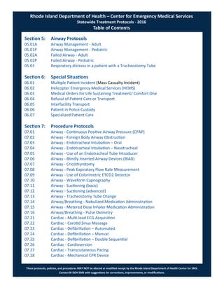 These protocols, policies, and procedures MAY NOT be altered or modified except by the Rhode Island Department of Health Center for EMS.
Contact RI DOH EMS with suggestions for corrections, improvements, or modifications.
Section 5: Airway Protocols
05.01A Airway Management - Adult
05.01P Airway Management - Pediatric
05.02A Failed Airway - Adult
05.02P Failed Airway - Pediatric
05.03 Respiratory distress in a patient with a Tracheostomy Tube
Section 6: Special Situations
06.01 Multiple Patient Incident (Mass Casualty Incident)
06.02 Helicopter Emergency Medical Services (HEMS)
06.03 Medical Orders for Life Sustaining Treatment/ Comfort One
06.04 Refusal of Patient Care or Transport
06.05 Interfacility Transport
06.06 Patient in Police Custody
06.07 Specialized Patient Care
Section 7: Procedure Protocols
07.01 Airway - Continuous Positive Airway Pressure (CPAP)
07.02 Airway - Foreign Body Airway Obstruction
07.03 Airway - Endotracheal Intubation – Oral
07.04 Airway - Endotracheal Intubation – Nasotracheal
07.05 Airway - Use of an Endotracheal Tube Introducer
07.06 Airway - Blindly Inserted Airway Devices (BIAD)
07.07 Airway - Cricothyrotomy
07.08 Airway - Peak Expiratory Flow Rate Measurement
07.09 Airway - Use of Colorimetric ETCO2 Detector
07.10 Airway - Waveform Capnography
07.11 Airway - Suctioning (basic)
07.12 Airway - Suctioning (advanced)
07.13 Airway - Tracheostomy Tube Change
07.14 Airway/Breathing - Nebulized Medication Administration
07.15 Airway - Metered Dose Inhaler Medication Administration
07.16 Airway/Breathing - Pulse Oximetry
07.21 Cardiac - Multi-lead ECG Acquisition
07.22 Cardiac - Carotid Sinus Massage
07.23 Cardiac - Defibrillation – Automated
07.24 Cardiac - Defibrillation – Manual
07.25 Cardiac - Defibrillation – Double Sequential
07.26 Cardiac - Cardioversion
07.27 Cardiac - Transcutaneous Pacing
07.28 Cardiac - Mechanical CPR Device
Rhode Island Department of Health – Center for Emergency Medical Services
Statewide Treatment Protocols - 2016
Table of Contents
 