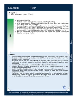 E
These protocols, policies, and procedures MAY NOT be altered or modified except by the Rhode Island Department of Health Center for EMS.
Contact RI DOH EMS with suggestions for corrections, improvements, or modifications.
PEARLS:
2.15 Adults Fever
2.15AdultsFever
 Ascertain medication allergies prior to administering any medications. An allergy to non-
steroidal anti-inflammatory medications (NSAIDs) is a contraindication to the
administration of ibuprofen.
 Ibuprofen should not be administered to patients with preexisting renal disease/
insufficiency or that are pregnant. Administer Ibuprofen with caution in patients with
dehydration.
 Acetaminophen should not be administered to patients with liver disease.
 Consider whether elevated temperature is due to “fever” (suspected infection) vs. an
environmental heat emergency.
 NSAIDs should not be administered in the setting of environmental heat emergencies.
 Rehydration with fluids will increase the patient’s ability to sweat and may improve
temperature control.
 The primary goal of treating fever is increasing patient comfort vs. normalization of body
temperature. Absent neurologic injury/insult (traumatic brain injury, CVA, post cardiac
arrest states) there is no evidence that fever worsens illness.
Recognition:
 Body temperature ≥ 100.4 (f)/38 (c).
 Routine patient care.
 Institute passive cooling (remove excessive clothing/bundling).
 If no acetaminophen has been taken/administered in the last 4 hours, administer
ACETAMINOPHEN 500-1000 mg PO.
 If acetaminophen has been taken/administered in the last 4 hours and the body
temperature is ≥ 100.4 f)/38(c), administer IBUPROPHEN 400-800 mg PO.
 If only ibuprofen has been administered in the last 6 hours and the body
temperature is ≥ 100.4(f)/38(c), administer ACETAMINOPHEN 500-1000 mg PO.
 Exit to appropriate protocol(s)/transport the patient to nearest appropriate
Hospital Emergency Facility.
 