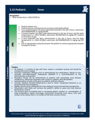 E
These protocols, policies, and procedures MAY NOT be altered or modified except by the Rhode Island Department of Health Center for EMS.
Contact RI DOH EMS with suggestions for corrections, improvements, or modifications.
PEARLS:
2.15 Pediatric Fever
2.15PediatricFever
Fever2.15P
 All patients < 2 months of age with fever require a complete workup and should be
transported to the hospital.
 Ascertain medication allergies prior to administering any medications. Allergy to non-
steroidal anti-inflammatory medications (NSAIDs) is a contraindication to the
administration of ibuprofen.
 Ibuprofen should not be administered to patients with preexisting renal disease/
insufficiency. Administer Ibuprofen with caution in patients with dehydration.
 Acetaminophen should not be given to patients with liver disease.
 Consider whether elevated temperature is due to “fever” (suspected infection) vs. an
environmental heat emergency.
 NSAIDs should not be administered in the setting of environmental heat emergencies.
 Rehydration with fluids will increase the patient’s ability to sweat and may improve
temperature control.
 The primary goal of treating fever is increasing patient comfort vs. normalization of
body temperature. Absent neurologic injury/insult (traumatic brain injury, CVA, post
cardiac arrest states) there is no evidence that fever worsens illness.
Recognition:
 Body temperature ≥ 100.4 (f)/38 (c).
 Routine patient care.
 Institute passive cooling (remove excessive clothing/bundling).
 If no acetaminophen has been taken/administered in the last 4 hours, administer
ACETAMINOPHEN 15 mg/kg PO/PR.
 If acetaminophen has been taken/administered in the last 4 hours and the body
temperature is ≥ 100.4 (f)/38(c), administer IBUPROPHEN 10 mg/kg PO if patient
is ≥6 months of age.
 If only ibuprofen has been administered in the last 6 hours and the body
temperature is ≥ 100.4 (f)/38(c), administer ACETAMINOPHEN 15 mg/kg mg PO/
PR.
 Exit to appropriate protocol/transport the patient to nearest appropriate Hospital
Emergency Facility.
 