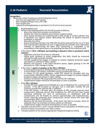 E
These protocols, policies, and procedures MAY NOT be altered or modified except by the Rhode Island Department of Health Center for EMS.
Contact RI DOH EMS with suggestions for corrections, improvements, or modifications.
2.16 Pediatric Neonatal Resuscitation
2.16PediatricNeonatalResuscitation
 Routine patient care.
 Perform the following within the first 60 seconds of delivery:
⃝ Warm the infant and maintain normothermia.
⃝ Position the infant to establish and maintain a patent airway.
⃝ Clear airway secretions by suctioning with a bulb syringe or suction catheter only
if secretions are copious and/or obstructing the airway or positive pressure
ventilation is required.
⃝ Stimulate the infant.
⃝ Assess breathing and heart rate (HR) [HR should be assessed by the use of 3 lead
ECG monitoring if utilization of such is appropriate for provider level, alternative
methods of determining HR when ECG monitoring is unavailable is by
auscultation of the apical pulse or by palpating the base of the umbilical cord].
 If the infant’s HR is >100 bpm, but breathing is labored or there is persistent central
cyanosis:
⃝ Reposition and clear the airway as indicated.
⃝ Utilize pulse oximetry to assess oxygenation (the SpO2 should be measured
utilizing the right hand [pre-ductal]).
⃝ Provide supplemental oxygen if needed to achieve targeted preductal oxygen
saturations as outlined in Table 1 below.
⃝ Monitor and reassess. If the infant becomes apneic, begins gasping or the HR
decreases to <100, manage as below.
 If the infant is apneic or gasping, or the HR is <100 bpm:
⃝ Provide positive pressure ventilation (PPV) at a rate of 40-60 bpm.
⃝ In term infants (>37 weeks), initial PPV may be provided with room air.
⃝ In infants of <35 weeks gestation, initial PPV should be provided with low
concentration OXYGEN (<30%). Titrate supplemental oxygen to achieve targeted
preductal oxygen saturations in Table 1 below.
⃝ Continue to monitor HR and provide PPV until the HR >100 bpm.
⃝ Supplemental oxygen should be titrated down as soon as possible.
 If the HR is <60 bpm:
⃝ Provide PPV with supplemental OXYGEN at a rate of 40-60 bpm for a period of 30
seconds. If the HR increases to >60 bpm, but is <100 bpm, monitor HR and
continue provide PPV until the HR is >100 bpm.
⃝ If the HR remains < 60 bpm after 30 seconds of PPV, provide external chest
compressions following current AHA Guidelines for CPR and ECC (two thumb
technique preferred, 3:2 ratio of compressions to ventilations with 90
compressions and 30 breaths to achieve approximately 120 events/minute).
Infants requiring continued chest compressions should receive PPV with high
concentration (FiO2 1.0) OXYGEN.
⃝ Reassess the HR every 60 seconds. If the heart rate fails to increase, check for
adequate chest rise and take corrective actions as indicated.
⃝ Supplemental oxygen should be titrated down as soon as possible.
 Calculate and document 1 and 5 minute APGAR Scores (calculation of APGAR scores
should not delay resuscitation) see Table 2 below.
 Transport patient to the nearest appropriate Hospital Emergency Facility.
Recognition:
 Newly born infant meeting any of the following criteria:
⃝ Less than term gestation (<37 weeks)
⃝ Not crying/breathing or has a HR <100
⃝ Poor muscle tone
⃝ Labored breathing/gasping, or persistent (>5-10 min) central cyanosis
 