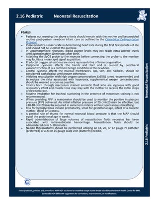 PEARLS:
These protocols, policies, and procedures MAY NOT be altered or modified except by the Rhode Island Department of Health Center for EMS.
Contact RI DOH EMS with suggestions for corrections, improvements, or modifications.
2.16 Pediatric Neonatal Resuscitation
2.16PediatricNeonatalResuscitation
 Patients not meeting the above criteria should remain with the mother and be provided
routine post-partum newborn infant care as outlined in the Obstetrical Delivery-Labor
Protocol.
 Pulse oximetry is inaccurate in determining heart rate during the first few minutes of life
and should not be used for this purpose.
 In uncompromised neonates, blood oxygen levels may not reach extra uterine levels
until approximately 10 minutes after birth.
 Attaching the SpO2 probe to the neonate before connecting the probe to the monitor
may facilitate more rapid signal acquisition.
 Preductal oxygen saturations are more representative of brain oxygenation.
 Peripheral cyanosis affects the hands and feet and is caused by peripheral
vasoconstriction. It is a common benign condition in the newborn.
 Central cyanosis affects the mucous membranes, lips, skin, and nailbeds, should be
considered pathological until proven otherwise.
 Initiating resuscitation with high oxygen concentrations (≥65%) is not recommended and
to reduce the risks associated with hyperoxia, supplemental oxygen concentrations
should be weaned as soon as possible.
 Infants born through meconium stained amniotic fluid who are vigorous with good
respiratory effort and muscle tone may stay with the mother to receive the initial steps
of newborn care.
 Routine intubation for tracheal suctioning in the presence of meconium staining is not
recommended.
 When providing PPV, a manometer should be used to monitor the positive inspiratory
pressure (PIP) delivered. An initial inflation pressure of 20 cmH20 may be effective, but
≥30-40 cmH20 may be required in some term infants without spontaneous breathing.
 Risk for hypoglycemia include prematurity, small for gestational age, infant of a diabetic
mother, stress or sickness.
 A general rule of thumb for normal neonatal blood pressure is that the MAP should
equal the gestational age in weeks.
 Rapid administration of large volumes of resuscitation fluids neonates has been
associated with intraventricular hemorrhage. Resuscitation fluids should be
administered over 5-10 minutes.
 Needle thoracostomy should be performed utilizing an 18, 20, or 22 gauge IV catheter
(preferred) or a 23 or 25 gauge scalp vein (butterfly) needle.
 
