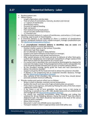 E
These protocols, policies, and procedures MAY NOT be altered or modified except by the Rhode Island Department of Health Center for EMS.
Contact RI DOH EMS with suggestions for corrections, improvements, or modifications.
2.17 Obstetrical Delivery - Labor
2.17ObstetricalDelivery-Labor
 Routine patient care.
 Obtain history:
⃝ Length of gestation and due date
⃝ Time of onset of contractions, intensity, duration and interval
⃝ +/- rupture of membranes
⃝ Gravida/para status
⃝ Presence of vaginal bleeding
⃝ High risk factors
⃝ Past medical history/medications
⃝ Use of narcotics within last 4 hours
⃝ +/- Prenatal care
 Identify imminent delivery (+ rupture of membranes, contractions ≤ 2 min apart,
crowning, urge to push or move bowels).
 If imminent delivery is not identified or there is evidence of complications
(breech, prolapsed umbilical cord), initiate transport, manage complications per
the Obstetrical Complications Protocol.
 If an uncomplicated imminent delivery is identified, stay on scene and
immediately prepare to assist with delivery.
⃝ Position mother supine on flat surface, if possible.
⃝ Administer high flow oxygen.
⃝ Do not attempt to impair or delay delivery.
⃝ Support and control delivery of the head as it emerges.
⃝ Protect the perineum with gentle hand pressure.
⃝ After partial delivery of the head and prior to delivery of other fetal parts,
suction the nasopharynx and oropharynx and perform a finger sweep of the
fetal neck to check for the presence of a nuchal cord.
⃝ If a nuchal cord is identified, the cord should be disentangled by slipping the
cord over the baby’s head. If disentanglement of the cord is not possible, the
cord should be double-clamped and cut prior to further delivery efforts.
⃝ As the shoulders emerge, gently guide the head and neck downward to
deliver the anterior shoulder.
⃝ Support and gently lift the head and neck to deliver the posterior shoulder.
⃝ If delivery is not progressing due to suspected shoulder dystocia, manage
per the Obstetrical Complications Protocol.
⃝ After delivery of the shoulders, the remainder of the fetus should deliver
passively and with minimum difficulty.
 Provide routine post-partum infant care as follows:
⃝ Wrap in infant in blanket, maintain normal temperature.
⃝ Suction the mouth and nose only if signs of obstruction are present.
⃝ If the infant is not vigorous, stimulate by flicking the soles of the feet and/or
rubbing the infant’s back.
⃝ If the infant is not of term gestation, has poor tone, is not crying or
breathing, is cyanotic or has a HR <100, double clamp and cut umbilical cord
and manage per the Neonatal Resuscitation Protocol.
⃝ For infants not requiring resuscitation, delay clamping and cutting the
umbilical for 30 sec following delivery. Clamp the cord 6” from the infant’s
abdominal wall. The infant should be maintained at the level of the uterus
until the cord is clamped.
⃝ Allow infant to nurse.
⃝ Document 1 and 5 min APGAR scores (see table 1).
⃝ Transport newborn infant in appropriately sized child safety seat.
 