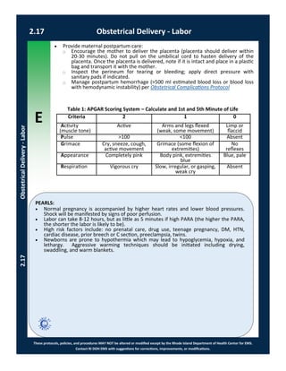 E
These protocols, policies, and procedures MAY NOT be altered or modified except by the Rhode Island Department of Health Center for EMS.
Contact RI DOH EMS with suggestions for corrections, improvements, or modifications.
PEARLS:
2.17 Obstetrical Delivery - Labor
2.17ObstetricalDelivery-Labor
 Normal pregnancy is accompanied by higher heart rates and lower blood pressures.
Shock will be manifested by signs of poor perfusion.
 Labor can take 8-12 hours, but as little as 5 minutes if high PARA (the higher the PARA,
the shorter the labor is likely to be).
 High risk factors include: no prenatal care, drug use, teenage pregnancy, DM, HTN,
cardiac disease, prior breech or C section, preeclampsia, twins.
 Newborns are prone to hypothermia which may lead to hypoglycemia, hypoxia, and
lethargy. Aggressive warming techniques should be initiated including drying,
swaddling, and warm blankets.
Criteria 2 1 0
Activity
(muscle tone)
Active Arms and legs flexed
(weak, some movement)
Limp or
flaccid
Pulse >100 <100 Absent
Grimace Cry, sneeze, cough,
active movement
Grimace (some flexion of
extremities)
No
reflexes
Appearance Completely pink Body pink, extremities
blue
Blue, pale
Respiration Vigorous cry Slow, irregular, or gasping,
weak cry
Absent
Table 1: APGAR Scoring System – Calculate and 1st and 5th Minute of Life
 Provide maternal postpartum care:
⃝ Encourage the mother to deliver the placenta (placenta should deliver within
20-30 minutes). Do not pull on the umbilical cord to hasten delivery of the
placenta. Once the placenta is delivered, note if it is intact and place in a plastic
bag and transport it with the mother.
⃝ Inspect the perineum for tearing or bleeding; apply direct pressure with
sanitary pads if indicated.
⃝ Manage postpartum hemorrhage (>500 ml estimated blood loss or blood loss
with hemodynamic instability) per Obstetrical Complications Protocol
 