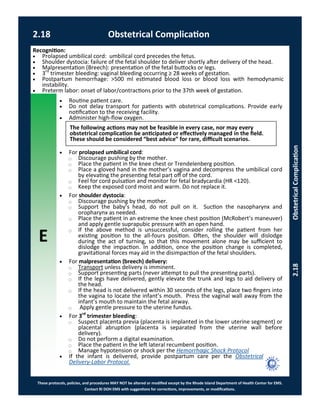 E
These protocols, policies, and procedures MAY NOT be altered or modified except by the Rhode Island Department of Health Center for EMS.
Contact RI DOH EMS with suggestions for corrections, improvements, or modifications.
2.18 Obstetrical Complication
2.18ObstetricalComplication
 Routine patient care.
 Do not delay transport for patients with obstetrical complications. Provide early
notification to the receiving facility.
 Administer high-flow oxygen.
 For prolapsed umbilical cord:
⃝ Discourage pushing by the mother.
⃝ Place the patient in the knee chest or Trendelenberg position.
⃝ Place a gloved hand in the mother’s vagina and decompress the umbilical cord
by elevating the presenting fetal part off of the cord.
⃝ Feel for cord pulsation and monitor for fetal bradycardia (HR <120).
⃝ Keep the exposed cord moist and warm. Do not replace it.
 For shoulder dystocia:
⃝ Discourage pushing by the mother.
⃝ Support the baby’s head, do not pull on it. Suction the nasopharynx and
oropharynx as needed.
⃝ Place the patient in an extreme the knee chest position (McRobert’s maneuver)
and apply gentle suprapubic pressure with an open hand.
⃝ If the above method is unsuccessful, consider rolling the patient from her
existing position to the all-fours position. Often, the shoulder will dislodge
during the act of turning, so that this movement alone may be sufficient to
dislodge the impaction. In addition, once the position change is completed,
gravitational forces may aid in the disimpaction of the fetal shoulders.
 For malpresentation (breech) delivery:
⃝ Transport unless delivery is imminent.
⃝ Support presenting parts (never attempt to pull the presenting parts).
⃝ If the legs have delivered, gently elevate the trunk and legs to aid delivery of
the head.
⃝ If the head is not delivered within 30 seconds of the legs, place two fingers into
the vagina to locate the infant’s mouth. Press the vaginal wall away from the
infant’s mouth to maintain the fetal airway.
⃝ Apply gentle pressure to the uterine fundus.
 For 3rd
trimester bleeding:
⃝ Suspect placenta previa (placenta is implanted in the lower uterine segment) or
placental abruption (placenta is separated from the uterine wall before
delivery).
⃝ Do not perform a digital examination.
⃝ Place the patient in the left lateral recumbent position.
⃝ Manage hypotension or shock per the Hemorrhagic Shock Protocol
 If the infant is delivered, provide postpartum care per the Obstetrical
Delivery-Labor Protocol.
The following actions may not be feasible in every case, nor may every
obstetrical complication be anticipated or effectively managed in the field.
These should be considered “best advice” for rare, difficult scenarios.
Recognition:
 Prolapsed umbilical cord: umbilical cord precedes the fetus.
 Shoulder dystocia: failure of the fetal shoulder to deliver shortly after delivery of the head.
 Malpresentation (Breech): presentation of the fetal buttocks or legs.
 3rd
trimester bleeding: vaginal bleeding occurring ≥ 28 weeks of gestation.
 Postpartum hemorrhage: >500 ml estimated blood loss or blood loss with hemodynamic
instability.
 Preterm labor: onset of labor/contractions prior to the 37th week of gestation.
 