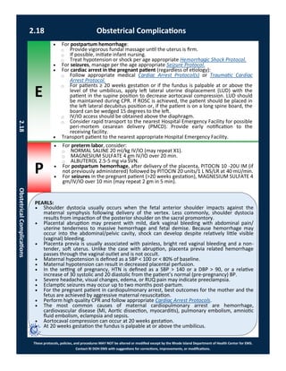 E
P
PEARLS:
These protocols, policies, and procedures MAY NOT be altered or modified except by the Rhode Island Department of Health Center for EMS.
Contact RI DOH EMS with suggestions for corrections, improvements, or modifications.
2.18 Obstetrical Complications
2.18ObstetricalComplications
 For preterm labor, consider:
⃝ NORMAL SALINE 20 ml/kg IV/IO (may repeat X1).
⃝ MAGNESIUM SULFATE 4 gm IV/IO over 20 min.
⃝ ALBUTEROL 2.5-5 mg via SVN.
 For postpartum hemorrhage, after delivery of the placenta, PITOCIN 10 -20U IM (if
not previously administered) followed by PITOCIN 20 units/1 L NS/LR at 40 mU/min.
 For seizures in the pregnant patient (>20 weeks gestation), MAGNESIUM SULFATE 4
gm/IV/IO over 10 min (may repeat 2 gm in 5 min).
 For postpartum hemorrhage:
⃝ Provide vigorous fundal massage until the uterus is firm.
⃝ If possible, initiate infant nursing.
⃝ Treat hypotension or shock per age appropriate Hemorrhagic Shock Protocol.
 For seizures, manage per the age appropriate Seizure Protocol.
 For cardiac arrest in the pregnant patient (regardless of etiology):
⃝ Follow appropriate medical Cardiac Arrest Protocol(s) or Traumatic Cardiac
Arrest Protocol.
⃝ For patients ≥ 20 weeks gestation or if the fundus is palpable at or above the
level of the umbilicus, apply left lateral uterine displacement (LUD) with the
patient in the supine position to decrease aortocaval compression. LUD should
be maintained during CPR. If ROSC is achieved, the patient should be placed in
the left lateral decubitus position or, if the patient is on a long spine board, the
board can be wedged 15 degrees to the left.
⃝ IV/IO access should be obtained above the diaphragm.
⃝ Consider rapid transport to the nearest Hospital Emergency Facility for possible
peri-mortem cesarean delivery (PMCD). Provide early notification to the
receiving facility.
 Transport patient to the nearest appropriate Hospital Emergency Facility.
 Shoulder dystocia usually occurs when the fetal anterior shoulder impacts against the
maternal symphysis following delivery of the vertex. Less commonly, shoulder dystocia
results from impaction of the posterior shoulder on the sacral promontory.
 Placental abruption may present with mild, dark vaginal bleeding with abdominal pain/
uterine tenderness to massive hemorrhage and fetal demise. Because hemorrhage may
occur into the abdominal/pelvic cavity, shock can develop despite relatively little visible
(vaginal) bleeding.
 Placenta previa is usually associated with painless, bright red vaginal bleeding and a non-
tender, soft uterus. Unlike the case with abruption, placenta previa related hemorrhage
passes through the vaginal outlet and is not occult.
 Maternal hypotension is defined as a SBP < 100 or < 80% of baseline.
 Maternal hypotension can result in decreased placental perfusion.
 In the setting of pregnancy, HTN is defined as a SBP > 140 or a DBP > 90, or a relative
increase of 30 systolic and 20 diastolic from the patient’s normal (pre-pregnancy) BP.
 Severe headache, visual changes, edema, or RUQ pain may indicate preeclampsia.
 Eclamptic seizures may occur up to two months post-partum.
 For the pregnant patient in cardiopulmonary arrest, best outcomes for the mother and the
fetus are achieved by aggressive maternal resuscitation.
 Perform high quality CPR and follow appropriate Cardiac Arrest Protocols.
 The most common causes of maternal cardiopulmonary arrest are hemorrhage,
cardiovascular disease (MI, Aortic dissection, myocarditis), pulmonary embolism, amniotic
fluid embolism, eclampsia and sepsis.
 Aortocaval compression can occur at 20 weeks gestation.
 At 20 weeks gestation the fundus is palpable at or above the umbilicus.
 