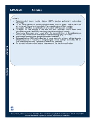 PEARLS:
These protocols, policies, and procedures MAY NOT be altered or modified except by the Rhode Island Department of Health Center for EMS.
Contact RI DOH EMS with suggestions for corrections, improvements, or modifications.
2.19 Adult Seizures
2.19AdultSeizures
 Recommended exam: mental status, HEENT, cardiac, pulmonary, extremities,
neurologic.
 Do not delay medication administration to obtain vascular access. The IM/IN routes
are preferred if there is no immediate IV access at the time of EMS contact.
 Lorazepam is the first-line antiepileptic of choice if IV/IO access is available.
 Diazepam has the longest ½ life and the least desirable choice when other
benzodiazepines are available. Diazepam may be administered rectally.
 Respiratory depression may occur after the administration of benzodiazepines,
monitor the patient closely and utilize waveform capnography if available.
 Phenobarbital has additive respiratory depressant effects.
 Status epilepticus (SE) is defined as two or more successive seizures without a period
of consciousness or recovery, or one prolonged seizure lasting > 5 minutes. SE is a
true emergency requiring rapid airway control and treatment.
 For seizures in the pregnant patient, magnesium is the first line medication.
 