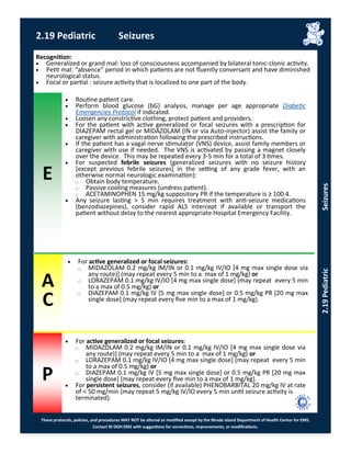 E
These protocols, policies, and procedures MAY NOT be altered or modified except by the Rhode Island Department of Health Center for EMS.
Contact RI DOH EMS with suggestions for corrections, improvements, or modifications.
A
C
P
2.19 Pediatric Seizures
Recognition:
 Generalized or grand mal: loss of consciousness accompanied by bilateral tonic-clonic activity.
 Petit mal: “absence” period in which patients are not fluently conversant and have diminished
neurological status.
 Focal or partial : seizure activity that is localized to one part of the body.
 Routine patient care.
 Perform blood glucose (bG) analysis, manage per age appropriate Diabetic
Emergencies Protocol if indicated.
 Loosen any constrictive clothing, protect patient and providers.
 For the patient with active generalized or focal seizures with a prescription for
DIAZEPAM rectal gel or MIDAZOLAM (IN or via Auto-injector) assist the family or
caregiver with administration following the prescribed instructions.
 If the patient has a vagal nerve stimulator (VNS) device, assist family members or
caregiver with use if needed. The VNS is activated by passing a magnet closely
over the device. This may be repeated every 3-5 min for a total of 3 times.
 For suspected febrile seizures (generalized seizures with no seizure history
[except previous febrile seizures] in the setting of any grade fever, with an
otherwise normal neurologic examination):
⃝ Obtain body temperature.
⃝ Passive cooling measures (undress patient).
⃝ ACETAMINOPHEN 15 mg/kg suppository PR if the temperature is ≥ 100.4.
 Any seizure lasting > 5 min requires treatment with anti-seizure medications
(benzodiazepines), consider rapid ALS intercept if available or transport the
patient without delay to the nearest appropriate Hospital Emergency Facility.
 For active generalized or focal seizures:
⃝ MIDAZOLAM 0.2 mg/kg IM/IN or 0.1 mg/kg IV/IO [4 mg max single dose via
any route)] (may repeat every 5 min to a max of 1 mg/kg) or
⃝ LORAZEPAM 0.1 mg/kg IV/IO [4 mg max single dose] (may repeat every 5 min
to a max of 0.5 mg/kg) or
⃝ DIAZEPAM 0.1 mg/kg IV [5 mg max single dose] or 0.5 mg/kg PR [20 mg max
single dose] (may repeat every five min to a max of 1 mg/kg).
 For active generalized or focal seizures:
⃝ MIDAZOLAM 0.2 mg/kg IM/IN or 0.1 mg/kg IV/IO [4 mg max single dose via
any route)] (may repeat every 5 min to a max of 1 mg/kg) or
⃝ LORAZEPAM 0.1 mg/kg IV/IO [4 mg max single dose] (may repeat every 5 min
to a max of 0.5 mg/kg) or
⃝ DIAZEPAM 0.1 mg/kg IV [5 mg max single dose] or 0.5 mg/kg PR [20 mg max
single dose] (may repeat every five min to a max of 1 mg/kg).
 For persistent seizures, consider (if available) PHENOBARBITAL 20 mg/kg IV at rate
of < 50 mg/min (may repeat 5 mg/kg IV/IO every 5 min until seizure activity is
terminated).
2.19PediatricSeizures
 