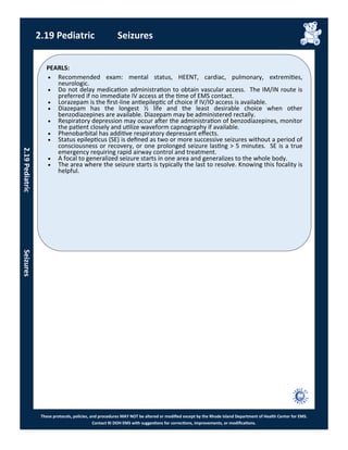 PEARLS:
These protocols, policies, and procedures MAY NOT be altered or modified except by the Rhode Island Department of Health Center for EMS.
Contact RI DOH EMS with suggestions for corrections, improvements, or modifications.
2.19 Pediatric Seizures
 Recommended exam: mental status, HEENT, cardiac, pulmonary, extremities,
neurologic.
 Do not delay medication administration to obtain vascular access. The IM/IN route is
preferred if no immediate IV access at the time of EMS contact.
 Lorazepam is the first-line antiepileptic of choice if IV/IO access is available.
 Diazepam has the longest ½ life and the least desirable choice when other
benzodiazepines are available. Diazepam may be administered rectally.
 Respiratory depression may occur after the administration of benzodiazepines, monitor
the patient closely and utilize waveform capnography if available.
 Phenobarbital has additive respiratory depressant effects.
 Status epilepticus (SE) is defined as two or more successive seizures without a period of
consciousness or recovery, or one prolonged seizure lasting > 5 minutes. SE is a true
emergency requiring rapid airway control and treatment.
 A focal to generalized seizure starts in one area and generalizes to the whole body.
 The area where the seizure starts is typically the last to resolve. Knowing this focality is
helpful.
2.19PediatricSeizures
 