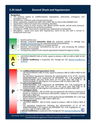 E
These protocols, policies, and procedures MAY NOT be altered or modified except by the Rhode Island Department of Health Center for EMS.
Contact RI DOH EMS with suggestions for corrections, improvements, or modifications.
A
C
P
2.20 Adult General Shock and Hypotension
2.20AdultGeneralShockandHypotension
 For undifferentiated and hypovolemic shock:
⃝ LACTATED RINGER’S 500 ml IV/IO, repeat to achieve a SBP of ≥100 or MAP of ≥65
(max 2L).
⃝ For persistent hypotension following the administration of 2L of IVF, consider
NOREPINEPHRINE 2-20 mcg/minute or DOPAMINE HCL 2-20 mcg/kg/min or
PHENYLEPHRINE 100 mcg IV/IO every 10 min [max dose 500 mcg] to or
PHENYLEPHRINE 10-180 mcg/min IV to achieve a SBP of ≥100 or MAP ≥65.
 For post arrest hypotension:
⃝ NOREPINEPHRINE 2-20 mcg/minute or DOPAMINE HCL 2-20 mcg/kg/min or
PHENYLEPHRINE 100 mcg IV/IO every 10 min [max dose 500 mcg] to or
PHENYLEPHRINE 10-180 mcg/min IV to achieve a SBP of ≥100 or MAP ≥65.
 For cardiogenic shock:
⃝ LACTATED RINGER’S 250 ml IV/IO, (do not administer IVF if there is shortness of
breath or evidence of pulmonary edema/CHF), repeat X1 if needed to achieve
SBP ≥100 or MAP ≥65.
⃝ NOREPINEPHRINE 2-20 mcg/min IV/IO (preferred) or DOPAMINE HCL 2-20 mcg/
kg/min IV/IO to achieve a SBP ≥100 or MAP ≥65.
 For neurogenic shock:
⃝ LACTATED RINGER’S 500 ml IV/IO, repeat to achieve a SBP of ≥100 or MAP of
≥65.
⃝ For persistent hypotension following the administration of 2L of IVF,
NOREPINEPHRINE 2-20 mcg/min or DOPAMINE HCL 2-20 mcg/kg/min to
achieve a SBP of ≥100 or MAP ≥65.
 If adrenal insufficiency is suspected, also manage per the Adrenal Insufficiency
Protocol.
Recognition:
 This protocol applies to undifferentiated, hypovolemic, obstructive, cardiogenic, and
neurogenic shock.
 Restlessness, confusion, pale and cool clammy skin.
 Weak, rapid pulse, hypotension (SBP <90 or MAP <65) or shock index (HR/SBP) ≥0.6.
 Hypovolemic: history of volume loss (vomiting, diarrhea).
 Obstructive: history of chest trauma, JVD, absent breath sounds, narrow pulse pressure,
history of DVT, risk factors for pulmonary embolus.
 Cardiogenic: STEMI, heart failure, dysrhythmias, bradycardia or tachycardia.
 Neurogenic: spinal cord injury with hypotension, warm & dry skin with a normal or
bradycardic heart rate.
 Routine patient care.
 Manage suspected obstructive shock per protocols specific to etiology (e.g.
Multiple Trauma Protocol for suspected tension pneumothorax).
 If tolerated, maintain patient in a supine position.
 Maintain and promote normothermia by use of and increasing the ambient
temperature if possible.
 Transport the patient to the nearest appropriate Hospital Emergency Facility.
 LACTATED RINGER’S 500 ml IV/IO, repeat to achieve a SBP of ≥100 or MAP of ≥65
(max 2L).
 If adrenal insufficiency is suspected, also manage per the Adrenal Insufficiency
Protocol.
 