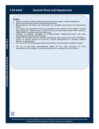 PEARLS:
These protocols, policies, and procedures MAY NOT be altered or modified except by the Rhode Island Department of Health Center for EMS.
Contact RI DOH EMS with suggestions for corrections, improvements, or modifications.
 Shock is a state in which inadequate tissue perfusion impairs cellular metabolism.
 Shock may be present with a normal blood pressure.
 Blood pressure and heart rate individually are unreliable determinants of hypovolemic
shock.
 The systolic blood pressure must be evaluated in the context of the patient’s normal
blood pressure. Patients with a history of long standing hypertension often require a
higher MAP to maintain perfusion pressures.
 Consider all possible etiologies of undifferentiated hypotension/shock and treat
accordingly per appropriate protocols.
 Patients at increased risk for adrenal insufficiency (AI) include those with HIV/AIDS, a
history of chronic steroid use (current, recently discontinued or remote), Addison
disease, or dehydration.
 The use of the Trendelenburg position (head down, feet elevated) should be avoided.
 The use of push-dose phenylephrine allows for the rapid correction of acute
hypotension and as bridge to the administration of a vasopressor via IV infusion.
2.20 Adult General Shock and Hypotension
2.20AdultGeneralShockandHypotension
 