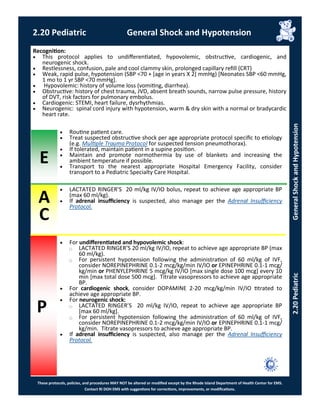 These protocols, policies, and procedures MAY NOT be altered or modified except by the Rhode Island Department of Health Center for EMS.
Contact RI DOH EMS with suggestions for corrections, improvements, or modifications.
A
C
P
E
2.20 Pediatric General Shock and Hypotension
Recognition:
 This protocol applies to undifferentiated, hypovolemic, obstructive, cardiogenic, and
neurogenic shock.
 Restlessness, confusion, pale and cool clammy skin, prolonged capillary refill (CRT)
 Weak, rapid pulse, hypotension (SBP <70 + [age in years X 2] mmHg) [Neonates SBP <60 mmHg,
1 mo to 1 yr SBP <70 mmHg].
 Hypovolemic: history of volume loss (vomiting, diarrhea).
 Obstructive: history of chest trauma, JVD, absent breath sounds, narrow pulse pressure, history
of DVT, risk factors for pulmonary embolus.
 Cardiogenic: STEMI, heart failure, dysrhythmias.
 Neurogenic: spinal cord injury with hypotension, warm & dry skin with a normal or bradycardic
heart rate.
 Routine patient care.
 Treat suspected obstructive shock per age appropriate protocol specific to etiology
(e.g. Multiple Trauma Protocol for suspected tension pneumothorax).
 If tolerated, maintain patient in a supine position.
 Maintain and promote normothermia by use of blankets and increasing the
ambient temperature if possible.
 Transport to the nearest appropriate Hospital Emergency Facility, consider
transport to a Pediatric Specialty Care Hospital.
 LACTATED RINGER’S 20 ml/kg IV/IO bolus, repeat to achieve age appropriate BP
(max 60 ml/kg).
 If adrenal insufficiency is suspected, also manage per the Adrenal Insufficiency
Protocol.
 For undifferentiated and hypovolemic shock:
⃝ LACTATED RINGER’S 20 ml/kg IV/IO, repeat to achieve age appropriate BP (max
60 ml/kg).
⃝ For persistent hypotension following the administration of 60 ml/kg of IVF,
consider NOREPINEPHRINE 0.1-2 mcg/kg/min IV/IO or EPINEPHRINE 0.1-1 mcg/
kg/min or PHENYLEPHRINE 5 mcg/kg IV/IO [max single dose 100 mcg] every 10
min [max total dose 500 mcg]. Titrate vasopressors to achieve age appropriate
BP.
 For cardiogenic shock, consider DOPAMINE 2-20 mcg/kg/min IV/IO titrated to
achieve age appropriate BP.
 For neurogenic shock:
⃝ LACTATED RINGER’S 20 ml/kg IV/IO, repeat to achieve age appropriate BP
[max 60 ml/kg].
⃝ For persistent hypotension following the administration of 60 ml/kg of IVF,
consider NOREPINEPHRINE 0.1-2 mcg/kg/min IV/IO or EPINEPHRINE 0.1-1 mcg/
kg/min. Titrate vasopressors to achieve age appropriate BP.
 If adrenal insufficiency is suspected, also manage per the Adrenal Insufficiency
Protocol.
2.20PediatricGeneralShockandHypotension
 