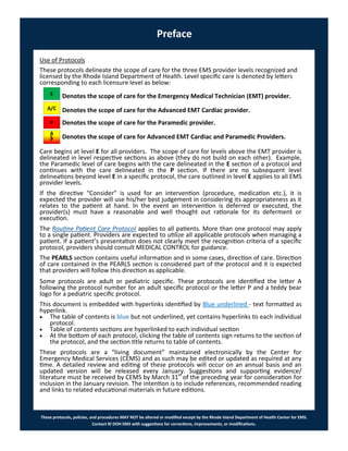 These protocols, policies, and procedures MAY NOT be altered or modified except by the Rhode Island Department of Health Center for EMS.
Contact RI DOH EMS with suggestions for corrections, improvements, or modifications.
Preface
Use of Protocols
These protocols delineate the scope of care for the three EMS provider levels recognized and
licensed by the Rhode Island Department of Health. Level specific care is denoted by letters
corresponding to each licensure level as below:
Denotes the scope of care for the Emergency Medical Technician (EMT) provider.
Denotes the scope of care for the Advanced EMT Cardiac provider.
Denotes the scope of care for the Paramedic provider.
Denotes the scope of care for Advanced EMT Cardiac and Paramedic Providers.
Care begins at level E for all providers. The scope of care for levels above the EMT provider is
delineated in level respective sections as above (they do not build on each other). Example,
the Paramedic level of care begins with the care delineated in the E section of a protocol and
continues with the care delineated in the P section. If there are no subsequent level
delineations beyond level E in a specific protocol, the care outlined in level E applies to all EMS
provider levels.
If the directive “Consider” is used for an intervention (procedure, medication etc.), it is
expected the provider will use his/her best judgement in considering its appropriateness as it
relates to the patient at hand. In the event an intervention is deferred or executed, the
provider(s) must have a reasonable and well thought out rationale for its deferment or
execution.
The Routine Patient Care Protocol applies to all patients. More than one protocol may apply
to a single patient. Providers are expected to utilize all applicable protocols when managing a
patient. If a patient’s presentation does not clearly meet the recognition criteria of a specific
protocol, providers should consult MEDICAL CONTROL for guidance.
The PEARLS section contains useful information and in some cases, direction of care. Direction
of care contained in the PEARLS section is considered part of the protocol and it is expected
that providers will follow this direction as applicable.
Some protocols are adult or pediatric specific. These protocols are identified the letter A
following the protocol number for an adult specific protocol or the letter P and a teddy bear
logo for a pediatric specific protocol.
This document is embedded with hyperlinks identified by Blue underlined - text formatted as
hyperlink.
 The table of contents is blue but not underlined, yet contains hyperlinks to each individual
protocol.
 Table of contents sections are hyperlinked to each individual section
 At the bottom of each protocol, clicking the table of contents sign returns to the section of
the protocol, and the section title returns to table of contents.
These protocols are a “living document” maintained electronically by the Center for
Emergency Medical Services (CEMS) and as such may be edited or updated as required at any
time. A detailed review and editing of these protocols will occur on an annual basis and an
updated version will be released every January. Suggestions and supporting evidence/
literature must be received by CEMS by March 31st
of the preceding year for consideration for
inclusion in the January revision. The intention is to include references, recommended reading
and links to related educational materials in future editions.
E
A/C
P
A
C
P
 