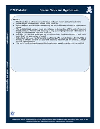 PEARLS:
These protocols, policies, and procedures MAY NOT be altered or modified except by the Rhode Island Department of Health Center for EMS.
Contact RI DOH EMS with suggestions for corrections, improvements, or modifications.
2.20 Pediatric General Shock and Hypotension
 Shock is a state in which inadequate tissue perfusion impairs cellular metabolism.
 Shock may be present with a normal blood pressure.
 Blood pressure and heart rate individually are unreliable determinants of hypovolemic
shock.
 The systolic blood pressure must be evaluated in the context of the patient’s normal
blood pressure. Patients with a history of long standing hypertension often require a
higher MAP to maintain perfusion pressures.
 Consider all possible etiologies of undifferentiated hypotension/shock and treat
accordingly per appropriate protocol.
 Patients at increased risk for adrenal insufficiency (AI) include those with HIV/AIDS, a
history of chronic steroid use (current, recently discontinued or remote), Addison
disease, or dehydration.
 The use of the Trendelenburg position (head down, feet elevated) should be avoided.
2.20PediatricGeneralShockandHypotension
 