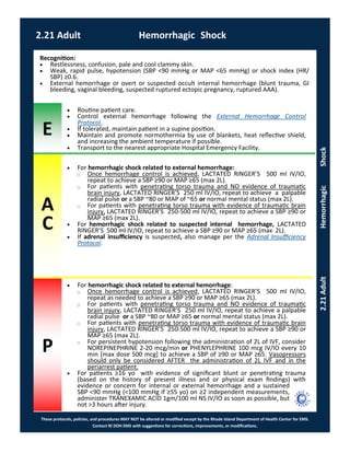 E
These protocols, policies, and procedures MAY NOT be altered or modified except by the Rhode Island Department of Health Center for EMS.
Contact RI DOH EMS with suggestions for corrections, improvements, or modifications.
A
C
P
2.21 Adult Hemorrhagic Shock
2.21AdultHemorrhagicShock
 For hemorrhagic shock related to external hemorrhage:
⃝ Once hemorrhage control is achieved, LACTATED RINGER’S 500 ml IV/IO,
repeat as needed to achieve a SBP ≥90 or MAP ≥65 (max 2L).
⃝ For patients with penetrating torso trauma and NO evidence of traumatic
brain injury, LACTATED RINGER’S 250 ml IV/IO, repeat to achieve a palpable
radial pulse or a SBP ~80 or MAP ≥65 or normal mental status (max 2L).
⃝ For patients with penetrating torso trauma with evidence of traumatic brain
injury, LACTATED RINGER’S 250-500 ml IV/IO, repeat to achieve a SBP ≥90 or
MAP ≥65 (max 2L).
⃝ For persistent hypotension following the administration of 2L of IVF, consider
NOREPINEPHRINE 2-20 mcg/min or PHENYLEPHRINE 100 mcg IV/IO every 10
min [max dose 500 mcg] to achieve a SBP of ≥90 or MAP ≥65. Vasopressors
should only be considered AFTER the administration of 2L IVF and in the
periarrest patient.
 For patients ≥16 yo with evidence of significant blunt or penetrating trauma
(based on the history of present illness and or physical exam findings) with
evidence or concern for internal or external hemorrhage and a sustained
SBP <90 mmHg (<100 mmHg if ≥55 yo) on ≥2 independent measurements,
administer TRANEXAMIC ACID 1gm/100 ml NS IV/IO as soon as possible, but
not >3 hours after injury.
Recognition:
 Restlessness, confusion, pale and cool clammy skin.
 Weak, rapid pulse, hypotension (SBP <90 mmHg or MAP <65 mmHg) or shock index (HR/
SBP) ≥0.6.
 External hemorrhage or overt or suspected occult internal hemorrhage (blunt trauma, GI
bleeding, vaginal bleeding, suspected ruptured ectopic pregnancy, ruptured AAA).
 Routine patient care.
 Control external hemorrhage following the External Hemorrhage Control
Protocol.
 If tolerated, maintain patient in a supine position.
 Maintain and promote normothermia by use of blankets, heat reflective shield,
and increasing the ambient temperature if possible.
 Transport to the nearest appropriate Hospital Emergency Facility.
 For hemorrhagic shock related to external hemorrhage:
⃝ Once hemorrhage control is achieved, LACTATED RINGER’S 500 ml IV/IO,
repeat to achieve a SBP ≥90 or MAP ≥65 (max 2L).
⃝ For patients with penetrating torso trauma and NO evidence of traumatic
brain injury, LACTATED RINGER’S 250 ml IV/IO, repeat to achieve a palpable
radial pulse or a SBP ~80 or MAP of ~65 or normal mental status (max 2L).
⃝ For patients with penetrating torso trauma with evidence of traumatic brain
injury, LACTATED RINGER’S 250-500 ml IV/IO, repeat to achieve a SBP ≥90 or
MAP ≥65 (max 2L).
 For hemorrhagic shock related to suspected internal hemorrhage, LACTATED
RINGER’S 500 ml IV/IO, repeat to achieve a SBP ≥90 or MAP ≥65 (max 2L).
 If adrenal insufficiency is suspected, also manage per the Adrenal Insufficiency
Protocol.
 