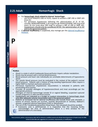 P
PEARLS:
These protocols, policies, and procedures MAY NOT be altered or modified except by the Rhode Island Department of Health Center for EMS.
Contact RI DOH EMS with suggestions for corrections, improvements, or modifications.
2.21 Adult Hemorrhagic Shock
2.21AdultHemorrhagicShock
 For hemorrhagic shock related to internal hemorrhage:
⃝ LACTATED RINGER’S 500 ml IV/IO, repeat to achieve a SBP ≥90 or MAP ≥65
(max 2L).
⃝ For persistent hypotension following the administration of 2L of IVF,
consider NOREPINEPHRINE 2-20 mcg/min or PHENYLEPHRINE 100 mcg IV/IO
every 10 min [max dose 500 mcg] to achieve a SBP of ≥90 or MAP ≥65.
Vasopressors should only be considered AFTER the administration of 2L IVF
and in the periarrest patient.
 If adrenal insufficiency is suspected, also manage per the Adrenal Insufficiency
Protocol.
 Shock is a state in which inadequate tissue perfusion impairs cellular metabolism.
 Shock may be present with a normal blood pressure.
 Blood pressure and heart rate individually are unreliable determinants of hypovolemic
shock.
 The systolic blood pressure must be evaluated in the context of the patient’s normal
blood pressure. Patients with a history of long standing hypertension often require a
higher MAP to maintain perfusion pressures.
 Permissive hypotension (hypotensive resuscitation) is indicated in patients with
penetrating torso trauma.
 Consider all possible etiologies of hypotension/shock and treat accordingly per the
appropriate protocol.
 Etiologies of internal hemorrhage include GI or vaginal bleeding, suspected ruptured
ectopic pregnancy or AAA and blunt trauma.
 Vasopressors are indicated as a bridge to surgical intervention in hemorrhagic shock
only after adequate volume resuscitation and in the periarrest patient.
 Patients at increased risk for adrenal insufficiency (AI) include those with HIV/AIDS, a
history of chronic steroid use (current, recently discontinued or remote), Addison’s
disease, congenital adrenal hyperplasia (CAH) or dehydration.
 The use of the Trendelenburg position (head down, feet elevated) should be avoided.
 If tranexamic acid is administered, it is imperative that the receiving facility
acknowledges the time of administration (there is a time window for the
administration of a 2nd dose).
 