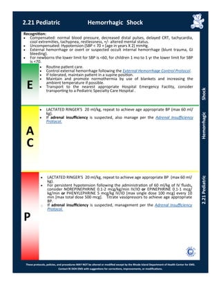 E
These protocols, policies, and procedures MAY NOT be altered or modified except by the Rhode Island Department of Health Center for EMS.
Contact RI DOH EMS with suggestions for corrections, improvements, or modifications.
A
C
P
2.21 Pediatric Hemorrhagic Shock
2.21PediatricHemorrhagicShock
 LACTATED RINGER’S 20 ml/kg, repeat to achieve age appropriate BP (max 60 ml/
kg).
 For persistent hypotension following the administration of 60 ml/kg of IV fluids,
consider NOREPINEPHRINE 0.1-2 mcg/kg/min IV/IO or EPINEPHRINE 0.1-1 mcg/
kg/min or PHENYLEPHRINE 5 mcg/kg IV/IO [max single dose 100 mcg] every 10
min [max total dose 500 mcg]. Titrate vasopressors to achieve age appropriate
BP.
⃝ If adrenal insufficiency is suspected, management per the Adrenal Insufficiency
Protocol.
Recognition:
 Compensated: normal blood pressure, decreased distal pulses, delayed CRT, tachycardia,
cool extremities, tachypnea, restlessness, +/- altered mental status.
 Uncompensated: Hypotension (SBP < 70 + [age in years X 2] mmHg.
 External hemorrhage or overt or suspected occult internal hemorrhage (blunt trauma, GI
bleeding).
 For newborns the lower limit for SBP is <60, for children 1 mo to 1 yr the lower limit for SBP
is <70.
 Routine patient care.
 Control external hemorrhage following the External Hemorrhage Control Protocol.
 If tolerated, maintain patient in a supine position.
 Maintain and promote normothermia by use of blankets and increasing the
ambient temperature if possible.
 Transport to the nearest appropriate Hospital Emergency Facility, consider
transporting to a Pediatric Specialty Care Hospital .
 LACTATED RINGER’S 20 ml/kg, repeat to achieve age appropriate BP (max 60 ml/
kg).
 If adrenal insufficiency is suspected, also manage per the Adrenal Insufficiency
Protocol.
 