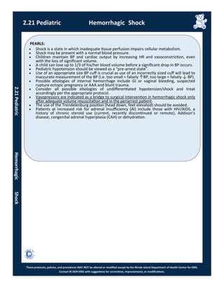 PEARLS:
These protocols, policies, and procedures MAY NOT be altered or modified except by the Rhode Island Department of Health Center for EMS.
Contact RI DOH EMS with suggestions for corrections, improvements, or modifications.
2.21 Pediatric Hemorrhagic Shock
2.21PediatricHemorrhagicShock
 Shock is a state in which inadequate tissue perfusion impairs cellular metabolism.
 Shock may be present with a normal blood pressure.
 Children maintain BP and cardiac output by increasing HR and vasoconstriction, even
with the loss of significant volume.
 A child can lose up to 1/3 of his/her blood volume before a significant drop in BP occurs.
 Pediatric hypotension should be viewed as a “pre-arrest state”.
 Use of an appropriate size BP cuff is crucial as use of an incorrectly sized cuff will lead to
inaccurate measurement of the BP (i.e. too small = falsely ↑BP, too large = falsely ↓ BP).
 Possible etiologies of internal hemorrhage include GI or vaginal bleeding, suspected
rupture ectopic pregnancy or AAA and blunt trauma.
 Consider all possible etiologies of undifferentiated hypotension/shock and treat
accordingly per the appropriate protocol.
 Vasopressors are indicated as a bridge to surgical intervention in hemorrhagic shock only
after adequate volume resuscitation and in the periarrest patient.
 The use of the Trendelenburg position (head down, feet elevated) should be avoided.
 Patients at increased risk for adrenal insufficiency (AI) include those with HIV/AIDS, a
history of chronic steroid use (current, recently discontinued or remote), Addison’s
disease, congenital adrenal hyperplasia (CAH) or dehydration.
 