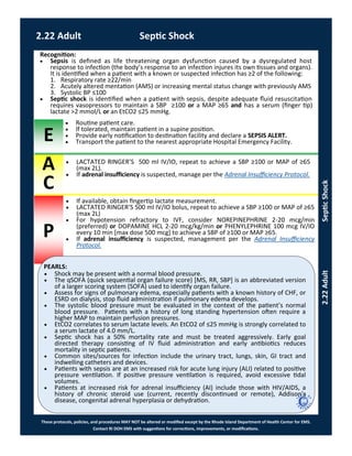 E
A
C
P
These protocols, policies, and procedures MAY NOT be altered or modified except by the Rhode Island Department of Health Center for EMS.
Contact RI DOH EMS with suggestions for corrections, improvements, or modifications.
PEARLS:
2.22 Adult Septic Shock
2.22AdultSepticShock
Recognition:
 Sepsis is defined as life threatening organ dysfunction caused by a dysregulated host
response to infection (the body’s response to an infection injures its own tissues and organs).
It is identified when a patient with a known or suspected infection has ≥2 of the following:
1. Respiratory rate ≥22/min
2. Acutely altered mentation (AMS) or increasing mental status change with previously AMS
3. Systolic BP ≤100
 Septic shock is identified when a patient with sepsis, despite adequate fluid resuscitation
requires vasopressors to maintain a SBP ≥100 or a MAP ≥65 and has a serum (finger tip)
lactate >2 mmol/L or an EtCO2 ≤25 mmHg.
 Routine patient care.
 If tolerated, maintain patient in a supine position.
 Provide early notification to destination facility and declare a SEPSIS ALERT.
 Transport the patient to the nearest appropriate Hospital Emergency Facility.
 If available, obtain fingertip lactate measurement.
 LACTATED RINGER’S 500 ml IV/IO bolus, repeat to achieve a SBP ≥100 or MAP of ≥65
(max 2L)
 For hypotension refractory to IVF, consider NOREPINEPHRINE 2-20 mcg/min
(preferred) or DOPAMINE HCL 2-20 mcg/kg/min or PHENYLEPHRINE 100 mcg IV/IO
every 10 min [max dose 500 mcg] to achieve a SBP of ≥100 or MAP ≥65.
 If adrenal insufficiency is suspected, management per the Adrenal Insufficiency
Protocol.
 LACTATED RINGER’S 500 ml IV/IO, repeat to achieve a SBP ≥100 or MAP of ≥65
(max 2L).
 If adrenal insufficiency is suspected, manage per the Adrenal Insufficiency Protocol.
 Shock may be present with a normal blood pressure.
 The qSOFA (quick sequential organ failure score) [MS, RR, SBP] is an abbreviated version
of a larger scoring system (SOFA) used to identify organ failure.
 Assess for signs of pulmonary edema, especially patients with a known history of CHF, or
ESRD on dialysis, stop fluid administration if pulmonary edema develops.
 The systolic blood pressure must be evaluated in the context of the patient’s normal
blood pressure. Patients with a history of long standing hypertension often require a
higher MAP to maintain perfusion pressures.
 EtCO2 correlates to serum lactate levels. An EtCO2 of ≤25 mmHg is strongly correlated to
a serum lactate of 4.0 mm/L.
 Septic shock has a 50% mortality rate and must be treated aggressively. Early goal
directed therapy consisting of IV fluid administration and early antibiotics reduces
mortality in septic patients.
 Common sites/sources for infection include the urinary tract, lungs, skin, GI tract and
indwelling catheters and devices.
 Patients with sepsis are at an increased risk for acute lung injury (ALI) related to positive
pressure ventilation. If positive pressure ventilation is required, avoid excessive tidal
volumes.
 Patients at increased risk for adrenal insufficiency (AI) include those with HIV/AIDS, a
history of chronic steroid use (current, recently discontinued or remote), Addison’s
disease, congenital adrenal hyperplasia or dehydration.
 