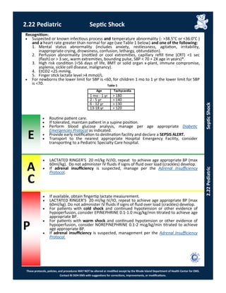 E
A
C
P
These protocols, policies, and procedures MAY NOT be altered or modified except by the Rhode Island Department of Health Center for EMS.
Contact RI DOH EMS with suggestions for corrections, improvements, or modifications.
2.22 Pediatric Septic Shock
2.22PediatricSepticShock
Recognition:
 Suspected or known infectious process and temperature abnormality (- >38.5°C or <36.0°C )
and a heart rate greater than normal for age (see Table 1 below) and one of the following:
1. Mental status abnormality (includes anxiety, restlessness, agitation, irritability,
inappropriate crying, drowsiness, confusion, lethargy, obtundation).
2. Perfusion abnormality (mottled or cool extremities, capillary refill time (CRT) <1 sec
(flash) or > 3 sec, warm extremities, bounding pulse, SBP < 70 + 2X age in years)*.
3. High risk condition (<56 days of life, BMT or solid organ x-plant, immune compromise,
asplenia, sickle cell disease, malignancy).
4. EtCO2 <25 mmHg.
5. Finger stick lactate level >4 mmol/L.
 For newborns the lower limit for SBP is <60, for children 1 mo to 1 yr the lower limit for SBP
is <70.
 Routine patient care.
 If tolerated, maintain patient in a supine position.
 Perform blood glucose analysis, manage per age appropriate Diabetic
Emergencies Protocol as indicated.
 Provide early notification to destination facility and declare a SEPSIS ALERT.
 Transport to the nearest appropriate Hospital Emergency Facility, consider
transporting to a Pediatric Specialty Care hospital.
 If available, obtain fingertip lactate measurement.
 LACTATED RINGER’S 20 ml/kg IV/IO, repeat to achieve age appropriate BP (max
60ml/kg). Do not administer IV fluids if signs of fluid over load (crackles) develop.
 For patients with cold shock and continued hypotension or other evidence of
hypoperfusion, consider EPINEPHRINE 0.1-1.0 mcg/kg/min titrated to achieve age
appropriate BP.
 For patients with warm shock and continued hypotension or other evidence of
hypoperfusion, consider NOREPINEPHRINE 0.1-2 mcg/kg/min titrated to achieve
age appropriate BP.
 If adrenal insufficiency is suspected, management per the Adrenal Insufficiency
Protocol.
 LACTATED RINGER’S 20 ml/kg IV/IO, repeat to achieve age appropriate BP (max
60ml/kg). Do not administer IV fluids if signs of fluid over load (crackles) develop.
 If adrenal insufficiency is suspected, manage per the Adrenal Insufficiency
Protocol.
Age Tachycardia
1 mo - 1 yr > 180
2 - 5 yr > 140
6 - 12 yr > 130
13-18 yr > 120
Table 1
 