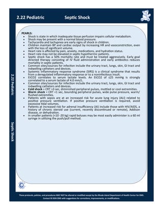 PEARLS:
These protocols, policies, and procedures MAY NOT be altered or modified except by the Rhode Island Department of Health Center for EMS.
Contact RI DOH EMS with suggestions for corrections, improvements, or modifications.
2.22 Pediatric Septic Shock
2.22PediatricSepticShock
 Shock is state in which inadequate tissue perfusion impairs cellular metabolism.
 Shock may be present with a normal blood pressure.
 Tachycardia and tachypnea are early signs of shock in children.
 Children maintain BP and cardiac output by increasing HR and vasoconstriction, even
with the loss of significant volume.
 Heart rate is affected by pain, anxiety, medications, and hydration status.
 Heart rate may not be elevated in septic hypothermic patients.
 Septic shock has a 50% mortality rate and must be treated aggressively. Early goal
directed therapy consisting of IV fluid administration and early antibiotics reduces
mortality in septic patients.
 Common sites/sources for infection include the urinary tract, lungs, skin, GI tract and
indwelling catheters and devices.
 Systemic inflammatory response syndrome (SIRS) is a clinical syndrome that results
from a deregulated inflammatory response or to a noninfectious insult.
 EtCO2 correlates to serum lactate levels. An EtCO2 of ≤25 mmHg is strongly
correlated to a serum lactate of 4.0 mm/L.
 Common sites/sources for infection include the urinary tract, lungs, skin, GI tract and
indwelling catheters and devices.
 Cold shock = CRT >3 sec, diminished peripheral pulses, mottled or cool extremities.
 Warm shock = CRT <1 sec, bounding peripheral pulses, wide pulse pressure, warm/
flushed extremities.
 Patients with sepsis are at an increased risk for acute lung injury (ALI) related to
positive pressure ventilation. If positive pressure ventilation is required, avoid
excessive tidal volumes.
 Patients at increased risk for adrenal insufficiency (AI) include those with HIV/AIDS, a
history of chronic steroid use (current, recently discontinued or remote), Addison
disease, or dehydration.
 In smaller patients (<10 -20 kg) rapid boluses may be most easily administer is a 60 ml
syringe in utilizing the push/pull method.
 