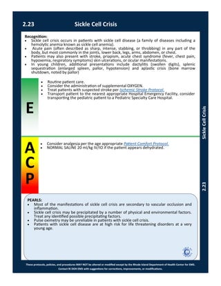 E
PEARLS:
These protocols, policies, and procedures MAY NOT be altered or modified except by the Rhode Island Department of Health Center for EMS.
Contact RI DOH EMS with suggestions for corrections, improvements, or modifications.
A
C
P
2.23 Sickle Cell Crisis
2.23SickleCellCrisis
 Consider analgesia per the age appropriate Patient Comfort Protocol.
 NORMAL SALINE 20 ml/kg IV/IO if the patient appears dehydrated.
Recognition:
 Sickle cell crisis occurs in patients with sickle cell disease (a family of diseases including a
hemolytic anemia known as sickle cell anemia).
 Acute pain (often described as sharp, intense, stabbing, or throbbing) in any part of the
body, but most commonly in the joints, lower back, legs, arms, abdomen, or chest.
 Patients may also present with stroke, priapism, acute chest syndrome (fever, chest pain,
hypoxemia, respiratory symptoms) skin ulcerations, or ocular manifestations.
 In young children, additional presentations include dactylitis (swollen digits), splenic
sequestration (enlarged spleen, pallor, hypotension) and aplastic crisis (bone marrow
shutdown, noted by pallor)
 Routine patient care.
 Consider the administration of supplemental OXYGEN.
 Treat patients with suspected stroke per Ischemic Stroke Protocol.
 Transport patient to the nearest appropriate Hospital Emergency Facility, consider
transporting the pediatric patient to a Pediatric Specialty Care Hospital.
 Most of the manifestations of sickle cell crisis are secondary to vascular occlusion and
inflammation.
 Sickle cell crisis may be precipitated by a number of physical and environmental factors.
Treat any identified possible precipitating factors.
 Pulse oximetry may be unreliable in patients with sickle cell crisis.
 Patients with sickle cell disease are at high risk for life threatening disorders at a very
young age.
 