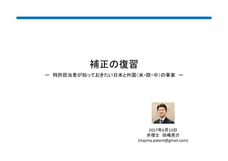 補正の復習
2017年6月13日
弁理士 田嶋亮介
(rtajima.patent@gmail.com)
ー 特許担当者が知っておきたい日本と外国（米・欧・中）の事案 ー
 