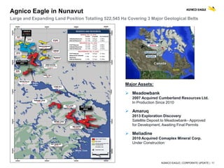 AGNICO EAGLE | CORPORATE UPDATE | 11
Agnico Eagle in Nunavut
Large and Expanding Land Position Totalling 522,545 Ha Covering 3 Major Geological Belts
Major Assets:
 Meadowbank
2007 Acquired Cumberland Resources Ltd.
In Production Since 2010
 Amaruq
2013 Exploration Discovery
Satellite Deposit to Meadowbank– Approved
for Development, Awaiting Final Permits
 Meliadine
2010 Acquired Comaplex Mineral Corp.
Under Construction
Detailed information on mineral reserves and mineral resources can be found in the February 15, 2017 press release
 