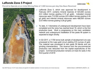 AGNICO EAGLE | CORPORATE UPDATE | 23
LaRonde Zone 5 Project
Permit to Operate at an Initial Mining Rate of 1,900 tonnes-per-day Has Been Received
3.4 3.6
 LaRonde Zone 5, which was approved for development in
February 2017, contains mineral reserves of 423,000 ounces
(6.3 million tonnes grading 2.10 g/t gold). Indicated mineral
resources were 712,000 ounces (8.9 million tonnes grading 2.49
g/t gold) and inferred mineral resources were 488,000 ounces
(2.9 million tonnes grading 5.28 g/t gold)
 To date, 4.1 kilometres of underground development have been
completed and the ramp has reached level 18, which is the first
production level. Work is progressing on the main ventilation
network and underground installation of the paste fill system is
expected to begin shortly
 In Q3 2017, a 7,700 tonne bulk sample of development ore was
processed at the Lapa gold circuit yielding 515 ounces of gold.
The material was processed to test paste fill blends and ore
grinding characteristics. The revenue from the pre-commercial
production was deducted from the capital expenditures of the
project. Commercial production remains on track for early in the
third quarter of 2018
See AEM February 15, 2017 press release and appendix for detailed breakdown of mineral reserves and mineral resources
 