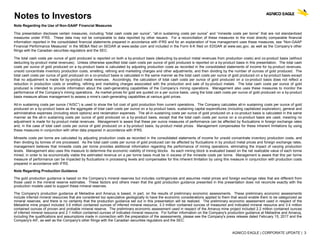 AGNICO EAGLE | CORPORATE UPDATE | 3
Notes to Investors
Note Regarding the Use of Non-GAAP Financial Measures
This presentation discloses certain measures, including “total cash costs per ounce”, “all-in sustaining costs per ounce” and “minesite costs per tonne” that are not standardized
measures under IFRS. These data may not be comparable to data reported by other issuers. For a reconciliation of these measures to the most directly comparable financial
information reported in the consolidated financial statements prepared in accordance with IFRS and for an explanation of how management uses these measures, see “Non-GAAP
Financial Performance Measures” in the MD&A filed on SEDAR at www.sedar.com and included in the Form 6-K filed on EDGAR at www.sec.gov, as well as the Company’s other
filings with the Canadian securities regulators and the SEC.
The total cash costs per ounce of gold produced is reported on both a by-product basis (deducting by-product metal revenues from production costs) and co-product basis (without
deducting by-product metal revenues). Unless otherwise specified total cash costs per ounce of gold produced is reported on a by-product basis in this presentation. The total cash
costs per ounce of gold produced on a by-product basis is calculated by adjusting production costs as recorded in the consolidated statements of income for by-product revenues,
unsold concentrate inventory production costs, smelting, refining and marketing charges and other adjustments, and then dividing by the number of ounces of gold produced. The
total cash costs per ounce of gold produced on a co-product basis is calculated in the same manner as the total cash costs per ounce of gold produced on a by-product basis except
that no adjustment is made for by-product metal revenues. Accordingly, the calculation of total cash costs per ounce of gold produced on a co-product basis does not reflect a
reduction in production costs or smelting, refining and marketing charges associated with the production and sale of by-product metals. The total cash costs per ounce of gold
produced is intended to provide information about the cash-generating capabilities of the Company’s mining operations. Management also uses these measures to monitor the
performance of the Company’s mining operations. As market prices for gold are quoted on a per ounce basis, using the total cash costs per ounce of gold produced on a by-product
basis measure allows management to assess a mine’s cash-generating capabilities at various gold prices.
All-in sustaining costs per ounce (“AISC”) is used to show the full cost of gold production from current operations. The Company calculates all-in sustaining costs per ounce of gold
produced on a by-product basis as the aggregate of total cash costs per ounce on a by-product basis, sustaining capital expenditures (including capitalized exploration), general and
administrative expenses (including stock options) and reclamation expenses. The all-in sustaining costs per ounce of gold produced on a co-product basis is calculated in the same
manner as the all-in sustaining costs per ounce of gold produced on a by-product basis, except that the total cash costs per ounce on a co-product basis are used, meaning no
adjustment is made for by-product metal revenues. Management is aware that these per ounce measures of performance can be affected by fluctuations in foreign exchange rates
and, in the case of total cash costs per ounce of gold produced on a by-product basis, by-product metal prices. Management compensates for these inherent limitations by using
these measures in conjunction with other data prepared in accordance with IFRS.
Minesite costs per tonne are calculated by adjusting production costs as recorded in the consolidated statements of income for unsold concentrate inventory production costs, and
then dividing by tonnes of ore processed. As the total cash costs per ounce of gold produced can be affected by fluctuations in by product metal prices and foreign exchange rates,
management believes that minesite costs per tonne provides additional information regarding the performance of mining operations, eliminating the impact of varying production
levels. Management also uses this measure to determine the economic viability of mining blocks. As each mining block is evaluated based on the net realizable value of each tonne
mined, in order to be economically viable the estimated revenue on a per tonne basis must be in excess of the minesite costs per tonne. Management is aware that this per tonne
measure of performance can be impacted by fluctuations in processing levels and compensates for this inherent limitation by using this measure in conjunction with production costs
prepared in accordance with IFRS.
Note Regarding Production Guidance
The gold production guidance is based on the Company’s mineral reserves but includes contingencies and assumes metal prices and foreign exchange rates that are different from
those used in the mineral reserve estimates. These factors and others mean that the gold production guidance presented in this presentation does not reconcile exactly with the
production models used to support these mineral reserves.
The Company's production guidance at Meliadine and Amaruq is based, in part, on the results of preliminary economic assessments. These preliminary economic assessments
include inferred mineral resources that are considered too speculative geologically to have the economic considerations applied to them that would enable them to be categorized as
mineral reserves, and there is no certainty that the production guidance set out in this presentation will be realized. The preliminary economic assessment used in respect of the
Meliadine mine project included 3.6 million contained ounces of inferred mineral resource, 3.3 million contained ounces of measured and indicated mineral resource and 3.4 million
contained ounces of proven and probable mineral reserve. The preliminary economic assessment used in respect of the Amaruq mine project included 2.2 million contained ounces
of inferred mineral resource and 2.1 million contained ounces of indicated mineral resource. For further information on the Company's production guidance at Meliadine and Amaruq,
including the qualifications and assumptions made in connection with the preparation of the assessments, please see the Company's press release dated February 15, 2017 and the
Company's AIF, as well as the Company's other filings with the Canadian securities regulators and the SEC.
 