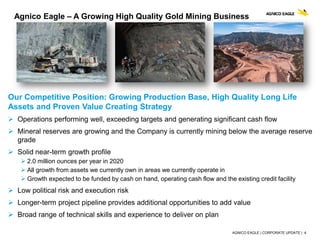 AGNICO EAGLE | CORPORATE UPDATE | 4
Our Competitive Position: Growing Production Base, High Quality Long Life
Assets and Proven Value Creating Strategy
 Operations performing well, exceeding targets and generating significant cash flow
 Mineral reserves are growing and the Company is currently mining below the average reserve
grade
 Solid near-term growth profile
 2.0 million ounces per year in 2020
 All growth from assets we currently own in areas we currently operate in
 Growth expected to be funded by cash on hand, operating cash flow and the existing credit facility
 Low political risk and execution risk
 Longer-term project pipeline provides additional opportunities to add value
 Broad range of technical skills and experience to deliver on plan
Agnico Eagle – A Growing High Quality Gold Mining Business
 