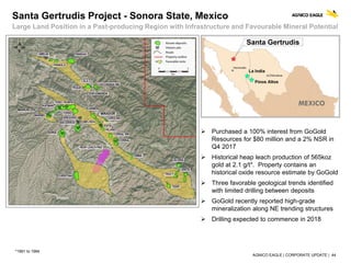 AGNICO EAGLE | CORPORATE UPDATE | 44
 Purchased a 100% interest from GoGold
Resources for $80 million and a 2% NSR in
Q4 2017
 Historical heap leach production of 565koz
gold at 2.1 g/t*. Property contains an
historical oxide resource estimate by GoGold
 Three favorable geological trends identified
with limited drilling between deposits
 GoGold recently reported high-grade
mineralization along NE trending structures
 Drilling expected to commence in 2018
Santa Gertrudis Project - Sonora State, Mexico
Large Land Position in a Past-producing Region with Infrastructure and Favourable Mineral Potential
*1991 to 1994
 