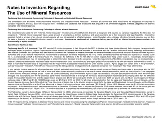 AGNICO EAGLE | CORPORATE UPDATE | 47
Notes to Investors Regarding
The Use of Mineral Resources
Cautionary Note to Investors Concerning Estimates of Measured and Indicated Mineral Resources
This presentation uses the terms “measured mineral resources” and “indicated mineral resources”. Investors are advised that while those terms are recognized and required by
Canadian regulations, the SEC does not recognize them. Investors are cautioned not to assume that any part or all of mineral deposits in these categories will ever be
converted into mineral reserves.
Cautionary Note to Investors Concerning Estimates of Inferred Mineral Resources
This presentation also uses the term “inferred mineral resources”. Investors are advised that while this term is recognized and required by Canadian regulations, the SEC does not
recognize it. “Inferred mineral resources” have a great amount of uncertainty as to their existence, and great uncertainty as to their economic and legal feasibility. It cannot be
assumed that all or any part of an inferred mineral resource will ever be upgraded to a higher category. Under Canadian rules, estimates of inferred mineral resources may not form
the basis of feasibility or pre-feasibility studies, except in rare cases. Investors are cautioned not to assume that any part or all of an inferred mineral resource exists, or is
economically or legally mineable.
Scientific and Technical Data
Cautionary Note To U.S. Investors - The SEC permits U.S. mining companies, in their filings with the SEC, to disclose only those mineral deposits that a company can economically
and legally extract or produce. Agnico Eagle reports mineral reserve and mineral resource estimates in accordance with the Canadian Institute of Mining, Metallurgy and Petroleum
Best Practice Guidelines for Exploration and Best Practice Guidelines for Estimation of Mineral Resources and Mineral Reserves in accordance with the Canadian securities regulatory
authorities' (the "CSA") National Instrument 43-101 Standards of Disclosure for Mineral Projects ("NI 43-101"). These standards are similar to those used by the SEC’s Industry Guide
No. 7, as interpreted by Staff at the SEC ("Guide 7"). However, the definitions in NI 43-101 differ in certain respects from those under Guide 7. Accordingly, mineral reserve
information contained herein may not be comparable to similar information disclosed by U.S. companies. Under the requirements of the SEC, mineralization may not be classified as a
"reserve" unless the determination has been made that the mineralization could be economically and legally produced or extracted at the time the reserve determination is made. A
"final" or "bankable" feasibility study is required to meet the requirements to designate mineral reserves under Industry Guide 7. Agnico Eagle uses certain terms in this presentation,
such as "measured", "indicated", "inferred" and "resources" that the SEC guidelines strictly prohibit U.S. registered companies from including in their filings with the SEC.
In prior periods, mineral reserves for all properties were typically estimated using historic three-year average metals prices and foreign exchange rates in accordance with the SEC
guidelines. These guidelines require the use of prices that reflect current economic conditions at the time of mineral reserve determination, which the Staff of the SEC has interpreted
to mean historic three-year average prices. Given the current commodity price environment, Agnico Eagle has decided to use price assumptions that are below the three-year
averages. The assumptions used for the December 2016 mineral reserves estimate at all longer life mines and advanced projects reported by the Company (other than the Meliadine
project, the Canadian Malartic mine and the Upper Beaver project) were $1,150 per ounce gold, $16.50 per ounce silver, $0.95 per pound zinc, $2.15 per pound copper and foreign
exchange rates of C$1.20 per $1.00, 16.00 Mexican pesos per $1.00 and $1.15 per €1.00 for all mines and projects other than the Lapa and Meadowbank mines in Canada, and the
Creston Mascota mine and Santo Niño pit at the Pinos Altos mine in Mexico; due to the shorter remaining mine life for the Lapa and Meadowbank mines in Canada, and the Creston
Mascota mine and Santo Niño pit at the Pinos Altos mine in Mexico, the foreign exchange rates used were C$1.30 per $1.00 and 16.00 Mexican pesos per $1.00 (other assumptions
unchanged). At the Meliadine project, the same assumptions at December 2015 were used to estimate the December 2016 mineral reserves, which were $1,100 per ounce gold and
an foreign exchange rate of C$1.16 per $1.00. The mineral resources at all properties are estimated using 75% of the cut-off grades used to estimate the mineral reserves.
The Partnership, owned by Agnico Eagle (50%) and Yamana Gold Inc. (50%), which owns and operates the Canadian Malartic mine, and Canadian Malartic Corporation, owned by
Agnico Eagle (50%) and Yamana (50%), which owns and manages the Upper Beaver project in Kirkland Lake, have estimated the December 2016 mineral reserves of the Canadian
Malartic mine and the Upper Beaver project using the following assumptions: $1,200 per ounce gold; a cut-off grade at the Canadian Malartic mine between 0.33 g/t and 0.37 g/t gold
(depending on the deposit); a C$125/tonne net smelter return (NSR) for the Upper Beaver project; and an foreign exchange rate of C$1.25 per $1.00.
NI 43-101 requires mining companies to disclose mineral reserves and mineral resources using the subcategories of "proven mineral reserves”, "probable mineral reserves”, "measured
mineral resources”, "indicated mineral resources” and "inferred mineral resources”. Mineral resources that are not mineral reserves do not have demonstrated economic viability.
 