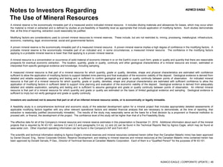 AGNICO EAGLE | CORPORATE UPDATE | 48
Notes to Investors Regarding
The Use of Mineral Resources
A mineral reserve is the economically mineable part of a measured and/or indicated mineral resource. It includes diluting materials and allowances for losses, which may occur when
the material is mined or extracted and is defined by studies at pre-feasibility or feasibility level as appropriate that include application of modifying factors. Such studies demonstrate
that, at the time of reporting, extraction could reasonably be justified.
Modifying factors are considerations used to convert mineral resources to mineral reserves. These include, but are not restricted to, mining, processing, metallurgical, infrastructure,
economic, marketing, legal, environmental, social and governmental factors.
A proven mineral reserve is the economically mineable part of a measured mineral resource. A proven mineral reserve implies a high degree of confidence in the modifying factors. A
probable mineral reserve is the economically mineable part of an indicated and, in some circumstances, a measured mineral resource. The confidence in the modifying factors
applying to a probable mineral reserve is lower than that applying to a proven mineral reserve.
A mineral resource is a concentration or occurrence of solid material of economic interest in or on the Earth's crust in such form, grade or quality and quantity that there are reasonable
prospects for eventual economic extraction. The location, quantity, grade or quality, continuity and other geological characteristics of a mineral resource are known, estimated or
interpreted from specific geological evidence and knowledge, including sampling.
A measured mineral resource is that part of a mineral resource for which quantity, grade or quality, densities, shape and physical characteristics are estimated with confidence
sufficient to allow the application of modifying factors to support detailed mine planning and final evaluation of the economic viability of the deposit. Geological evidence is derived from
detailed and reliable exploration, sampling and testing and is sufficient to confirm geological and grade or quality continuity between points of observation. An indicated mineral
resource is that part of a mineral resource for which quantity, grade or quality, densities, shape and physical characteristics are estimated with sufficient confidence to allow the
application of modifying factors in sufficient detail to support mine planning and evaluation of the economic viability of the deposit. Geological evidence is derived from adequately
detailed and reliable exploration, sampling and testing and is sufficient to assume geological and grade or quality continuity between points of observation. An inferred mineral
resource is that part of a mineral resource for which quantity and grade or quality are estimated on the basis of limited geological evidence and sampling. Geological evidence is
sufficient to imply but not verify geological and grade or quality continuity.
Investors are cautioned not to assume that part or all of an inferred mineral resource exists, or is economically or legally mineable.
A feasibility study is a comprehensive technical and economic study of the selected development option for a mineral project that includes appropriately detailed assessments of
applicable modifying factors together with any other relevant operational factors and detailed financial analysis that are necessary to demonstrate, at the time of reporting, that
extraction is reasonably justified (economically mineable). The results of the study may reasonably serve as the basis for a final decision by a proponent or financial institution to
proceed with, or finance, the development of the project. The confidence level of the study will be higher than that of a Pre-Feasibility Study.
The effective date for all of the Company's mineral resource and mineral reserve estimates in this presentation is December 31, 2016. Additional information about each of the mineral
projects that is required by NI 43-101, sections 3.2 and 3.3 and paragraphs 3.4 (a), (c) and (d) can be found in the Technical Reports filed by Agnico Eagle, which may be found at
www.sedar.com. Other important operating information can be found in the Company's AIF and Form 40-F.
The scientific and technical information relating to Agnico Eagle’s mineral reserves and mineral resources contained herein (other than the Canadian Malartic mine) has been approved
by Daniel Doucet, Eng., Senior Corporate Director, Reserve Development; and relating to mineral reserves and mineral resources at the Canadian Malartic mine contained herein has
been approved by Donald Gervais, P.Geo., Director of Technical Services at Canadian Malartic Corporation. Each of them is a "Qualified Person" for the purposes of NI 43-101.
 