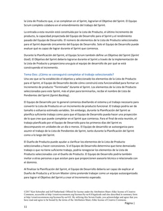 ©2017 Ken Schwaber and Jeff Sutherland. Offered for license under the Attribution Share-Alike license of Creative
Commons, accessible at http://creativecommons.org/licenses/by-sa/4.0/legalcode and also described in summary form
at http://creativecommons.org/licenses/by-sa/4.0/. By utilizing this Scrum Guide, you acknowledge and agree that you
have read and agree to be bound by the terms of the Attribution Share-Alike license of Creative Commons.
Página |
11
la Lista de Producto que, si se completan en el Sprint, lograrían el Objetivo del Sprint. El Equipo
Scrum completo colabora en el entendimiento del trabajo del Sprint.
La entrada a esta reunión está constituida por la Lista de Producto, el último Incremento de
producto, la capacidad proyectada del Equipo de Desarrollo para el Sprint y el rendimiento
pasado del Equipo de Desarrollo. El número de elementos de la Lista de Producto seleccionados
para el Sprint depende únicamente del Equipo de Desarrollo. Solo el Equipo de Desarrollo puede
evaluar qué es capaz de lograr durante el Sprint que comienza.
Durante la Planificación del Sprint, el Equipo Scrum también define un Objetivo del Sprint (Sprint
Goal). El Objetivo del Sprint debería lograrse durante el Sprint a través de la implementación de
la Lista de Producto y proporciona una guía al equipo de desarrollo de por qué se está
construyendo el incremento.
Tema Dos: ¿Cómo se conseguirá completar el trabajo seleccionado?
Una vez que se ha establecido el objetivo y seleccionado los elementos de la Lista de Producto
para el Sprint, el Equipo de Desarrollo decide cómo construirá esta funcionalidad para formar un
Incremento de producto “Terminado” durante el Sprint. Los elementos de la Lista de Producto
seleccionados para este Sprint, más el plan para terminarlos, recibe el nombre de Lista de
Pendientes del Sprint (Sprint Backlog).
El Equipo de Desarrollo por lo general comienza diseñando el sistema y el trabajo necesario para
convertir la Lista de Producto en un Incremento de producto funcional. El trabajo podría ser de
tamaño o esfuerzo estimado variables. Sin embargo, durante la Planificación del Sprint se
planifica suficiente trabajo como para que el Equipo de Desarrollo pueda hacer una proyección
de lo que cree que puede completar en el Sprint que comienza. Para el final de esta reunión, el
trabajo planificado por el Equipo de Desarrollo para los primeros días del Sprint es
descompuesto en unidades de un día o menos. El Equipo de desarrollo se autoorganiza para
asumir el trabajo de la Lista de Pendientes de Sprint, tanto durante la Planificación del Sprint
como a lo largo del Sprint.
El Dueño de Producto puede ayudar a clarificar los elementos de la Lista de Producto
seleccionados y hacer concesiones. Si el Equipo de Desarrollo determina que tiene demasiado
trabajo o que no tiene suficiente trabajo, podría renegociar los elementos de la Lista de
Producto seleccionados con el Dueño de Producto. El Equipo de Desarrollo podría también
invitar a otras personas a que asistan para que proporcionen asesoría técnica o relacionada con
el dominio.
Al finalizar la Planificación del Sprint, el Equipo de Desarrollo debería ser capaz de explicar al
Dueño de Producto y al Scrum Master cómo pretende trabajar como un equipo autoorganizado
para lograr el Objetivo del Sprint y crear el Incremento esperado.
 