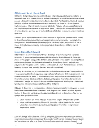 ©2017 Ken Schwaber and Jeff Sutherland. Offered for license under the Attribution Share-Alike license of Creative
Commons, accessible at http://creativecommons.org/licenses/by-sa/4.0/legalcode and also described in summary form
at http://creativecommons.org/licenses/by-sa/4.0/. By utilizing this Scrum Guide, you acknowledge and agree that you
have read and agree to be bound by the terms of the Attribution Share-Alike license of Creative Commons.
Página |
12
Objetivo del Sprint (Sprint Goal)
El Objetivo del Sprint es una meta establecida para el Sprint que puede lograrse mediante la
implementación de la Lista de Producto. Proporciona una guía al Equipo de Desarrollo acerca de
por qué está construyendo el incremento. Se crea durante la Planificación del Sprint. El objetivo
del Sprint brinda al equipo de desarrollo cierta flexibilidad con respecto a la funcionalidad
implementada en el Sprint. Los elementos de la Lista del Producto seleccionados ofrecen una
función coherente que puede ser el objetivo del Sprint. El objetivo del Sprint puede representar
otro nexo de unión que haga que el Equipo de Desarrollo trabaje en conjunto y no en iniciativas
separadas.
A medida que el equipo de desarrollo trabaja mantiene el objetivo del Sprint en mente. Con el
fin de satisfacer el objetivo del Sprint, el equipo implementa funcionalidad y tecnología. Si el
trabajo resulta ser diferente de lo que el Equipo de Desarrollo espera, ellos colaboran con el
Dueño del Producto para negociar el alcance de la Lista de pendientes del Sprint (Sprint
Backlog).
Scrum Diario (Daily Scrum)
El Scrum Diario es una reunión con un bloque de tiempo de 15 minutos para el Equipo de
Desarrollo. El Scrum Diario se lleva a cabo cada día del sprint. En él, el Equipo de Desarrollo
planea el trabajo para las siguientes 24 horas. Esto optimiza la colaboración y el desempeño del
equipo inspeccionando el trabajo avanzado desde el último Scrum Diario y haciendo una
proyección del trabajo del Sprint a realizar a continuación. El Scrum Diario se realiza a la misma
hora y en el mismo lugar todos los días para reducir la complejidad.
El Equipo de Desarrollo usa el Scrum Diario para evaluar el progreso hacia el Objetivo del Sprint
y para evaluar qué tendencia sigue este progreso hacia la finalización del trabajo contenido en la
Lista de Pendientes del Sprint. El Scrum Diario optimiza las posibilidades de que el Equipo de
Desarrollo cumpla el Objetivo del Sprint. Cada día, el Equipo de Desarrollo debería entender
cómo intenta trabajar en conjunto como un equipo autoorganizado para lograr el Objetivo del
Sprint y crear el Incremento esperado hacia el final del Sprint.
El Equipo de Desarrollo es el encargado de establecer la estructura de la reunión y esta se puede
conducir de diferentes maneras si se enfoca en el progreso hacia la Meta de Sprint. Algunos
Equipos de Desarrollo usarán preguntas, algunos se basarán más en discusiones. Aquí hay un
ejemplo de lo que podría usarse:
• ¿Qué hice ayer que ayudó al Equipo de Desarrollo a lograr el Objetivo del Sprint?
• ¿Qué haré hoy para ayudar al Equipo de Desarrollo a lograr el Objetivo del Sprint?
• ¿Veo algún impedimento que evite que el Equipo de Desarrollo o yo logremos el
Objetivo del Sprint?
 
