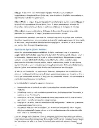 ©2017 Ken Schwaber and Jeff Sutherland. Offered for license under the Attribution Share-Alike license of Creative
Commons, accessible at http://creativecommons.org/licenses/by-sa/4.0/legalcode and also described in summary form
at http://creativecommons.org/licenses/by-sa/4.0/. By utilizing this Scrum Guide, you acknowledge and agree that you
have read and agree to be bound by the terms of the Attribution Share-Alike license of Creative Commons.
Página |
13
El Equipo de Desarrollo o los miembros del equipo a menudo se vuelven a reunir
inmediatamente después del Scrum Diario, para tener discusiones detalladas, o para adaptar o
replanificar el resto del trabajo del Sprint.
El Scrum Master se asegura de que el Equipo de Desarrollo tenga la reunión pero es el Equipo de
Desarrollo el responsable de dirigir el Scrum Diario. El Scrum Master enseña al Equipo de
Desarrollo a mantener el Scrum Diario en los límites del bloque de tiempo de 15 minutos.
El Scrum Diario es una reunión interna del Equipo de Desarrollo. Si otras personas están
presentes, el Scrum Master se asegura de que no interrumpan la reunión.
Los Scrum Diarios mejoran la comunicación, eliminan la necesidad de realizar otras reuniones,
identifican impedimentos a remover relativos al desarrollo, resaltan y promueven la toma rápida
de decisiones y mejoran el nivel de conocimiento del Equipo de Desarrollo. El Scrum Diario es
una reunión clave de inspección y adaptación.
Revisión de Sprint (Sprint Review)
Al final del Sprint se lleva a cabo una Revisión de Sprint para inspeccionar el Incremento y
adaptar la Lista de Producto si fuese necesario. Durante la Revisión de Sprint, el Equipo Scrum y
los interesados colaboran acerca de lo que se hizo durante el Sprint. Basándose en esto y en
cualquier cambio a la Lista de Producto durante el Sprint, los asistentes colaboran para
determinar las siguientes cosas que podrían hacerse para optimizar el valor. Se trata de una
reunión informal, no una reunión de seguimiento, y la presentación del Incremento tiene como
objetivo facilitar la retroalimentación de información y fomentar la colaboración.
Se trata de una reunión de, a lo sumo, cuatro horas para Sprints de un mes. Para Sprints más
cortos, el evento usualmente más corto. El Scrum Master se asegura de que el evento se lleve a
cabo y que los asistentes entiendan su propósito. El Scrum Master enseña a todos a mantener el
evento dentro del bloque de tiempo fijado.
La Revisión de Sprint incluye los siguientes elementos:
• Los asistentes son el Equipo Scrum y los interesados clave invitados por el Dueño de
Producto;
• El Dueño de Producto explica qué elementos de la Lista de Producto se han “Terminado” y
cuales no se han “Terminado”;
• El Equipo de Desarrollo habla acerca de qué estuvo bien durante el Sprint, qué problemas
aparecieron y cómo fueron resueltos esos problemas;
• El Equipo de Desarrollo hace una demostración del trabajo que ha “Terminado” y responde
preguntas acerca del Incremento;
• El Dueño de Producto habla acerca de la Lista de Producto en su estado actual. Proyecta
objetivos probables y fechas de entrega en el tiempo basándose en el progreso obtenido
hasta la fecha (si fuera necesario);
 