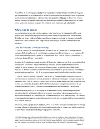 ©2017 Ken Schwaber and Jeff Sutherland. Offered for license under the Attribution Share-Alike license of Creative
Commons, accessible at http://creativecommons.org/licenses/by-sa/4.0/legalcode and also described in summary form
at http://creativecommons.org/licenses/by-sa/4.0/. By utilizing this Scrum Guide, you acknowledge and agree that you
have read and agree to be bound by the terms of the Attribution Share-Alike license of Creative Commons.
Página |
15
Para el final de la Retrospectiva de Sprint el Equipo Scrum debería haber identificado mejoras
que implementará en el próximo Sprint. El hecho de implementar estas mejoras en el siguiente
Sprint constituye la adaptación subsecuente a la inspección del Equipo de Desarrollo mismo.
Aunque las mejoras pueden implementarse en cualquier momento, la Retrospectiva de Sprint
ofrece un evento dedicado para este fin, enfocado en la inspección y la adaptación.
Artefactos de Scrum
Los artefactos de Scrum representan trabajo o valor en diversas formas que son útiles para
proporcionar transparencia y oportunidades para la inspección y adaptación. Los artefactos
definidos por Scrum están diseñados específicamente para maximizar la transparencia de la
información clave, necesaria para asegurar que todos tengan el mismo entendimiento del
artefacto.
Lista de Producto (Product Backlog)
La Lista de Producto es una lista ordenada de todo lo que se conoce que es necesario en el
producto. Es la única fuente de requisitos para cualquier cambio a realizarse en el producto. El
Dueño de Producto (Product Owner) es el responsable de la Lista de Producto, incluyendo su
contenido, disponibilidad y ordenación.
Una Lista de Producto nunca está completa. El desarrollo más temprano de la misma solo refleja
los requisitos conocidos y mejor entendidos al principio. La Lista de Producto evoluciona a
medida de que el producto y el entorno en el que se usará también lo hacen. La Lista de
Producto es dinámica; cambia constantemente para identificar lo que el producto necesita para
ser adecuado, competitivo y útil. Si un producto existe, su Lista de Producto también existe.
La Lista de Producto enumera todas las características, funcionalidades, requisitos, mejoras y
correcciones que constituyen cambios a realizarse sobre el producto para entregas futuras. Los
elementos de la Lista de Producto tienen como atributos la descripción, el orden, la estimación y
el valor. Los elementos de La Lista de Producto muchas veces incluyen descripciones de las
pruebas que demostrarán la completitud de tales elementos cuando estén “Terminados”.
A medida que un producto es utilizado y se incrementa su valor y el mercado proporciona
retroalimentación, la Lista de Producto se convierte en una lista más larga y exhaustiva. Los
requisitos nunca dejan de cambiar así que la Lista de Producto es un artefacto vivo. Los cambios
en los requisitos de negocio, las condiciones del mercado o la tecnología podrían causar cambios
en la Lista de Producto.
A menudo, varios Equipos Scrum trabajan juntos en el mismo producto. Para describir el trabajo
a realizar sobre el producto se utiliza una única Lista de Producto. En ese caso podría emplearse
un atributo de la Lista de Producto para agrupar los elementos.
 