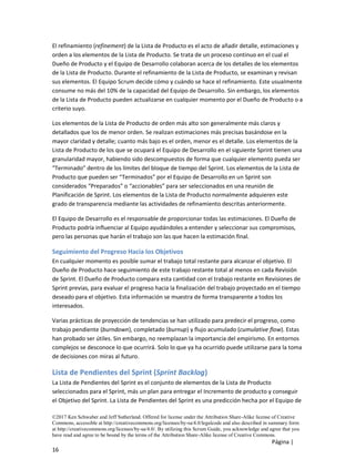 ©2017 Ken Schwaber and Jeff Sutherland. Offered for license under the Attribution Share-Alike license of Creative
Commons, accessible at http://creativecommons.org/licenses/by-sa/4.0/legalcode and also described in summary form
at http://creativecommons.org/licenses/by-sa/4.0/. By utilizing this Scrum Guide, you acknowledge and agree that you
have read and agree to be bound by the terms of the Attribution Share-Alike license of Creative Commons.
Página |
16
El refinamiento (refinement) de la Lista de Producto es el acto de añadir detalle, estimaciones y
orden a los elementos de la Lista de Producto. Se trata de un proceso continuo en el cual el
Dueño de Producto y el Equipo de Desarrollo colaboran acerca de los detalles de los elementos
de la Lista de Producto. Durante el refinamiento de la Lista de Producto, se examinan y revisan
sus elementos. El Equipo Scrum decide cómo y cuándo se hace el refinamiento. Este usualmente
consume no más del 10% de la capacidad del Equipo de Desarrollo. Sin embargo, los elementos
de la Lista de Producto pueden actualizarse en cualquier momento por el Dueño de Producto o a
criterio suyo.
Los elementos de la Lista de Producto de orden más alto son generalmente más claros y
detallados que los de menor orden. Se realizan estimaciones más precisas basándose en la
mayor claridad y detalle; cuanto más bajo es el orden, menor es el detalle. Los elementos de la
Lista de Producto de los que se ocupará el Equipo de Desarrollo en el siguiente Sprint tienen una
granularidad mayor, habiendo sido descompuestos de forma que cualquier elemento pueda ser
“Terminado” dentro de los límites del bloque de tiempo del Sprint. Los elementos de la Lista de
Producto que pueden ser “Terminados” por el Equipo de Desarrollo en un Sprint son
considerados “Preparados” o “accionables” para ser seleccionados en una reunión de
Planificación de Sprint. Los elementos de la Lista de Producto normalmente adquieren este
grado de transparencia mediante las actividades de refinamiento descritas anteriormente.
El Equipo de Desarrollo es el responsable de proporcionar todas las estimaciones. El Dueño de
Producto podría influenciar al Equipo ayudándoles a entender y seleccionar sus compromisos,
pero las personas que harán el trabajo son las que hacen la estimación final.
Seguimiento del Progreso Hacia los Objetivos
En cualquier momento es posible sumar el trabajo total restante para alcanzar el objetivo. El
Dueño de Producto hace seguimiento de este trabajo restante total al menos en cada Revisión
de Sprint. El Dueño de Producto compara esta cantidad con el trabajo restante en Revisiones de
Sprint previas, para evaluar el progreso hacia la finalización del trabajo proyectado en el tiempo
deseado para el objetivo. Esta información se muestra de forma transparente a todos los
interesados.
Varias prácticas de proyección de tendencias se han utilizado para predecir el progreso, como
trabajo pendiente (burndown), completado (burnup) y flujo acumulado (cumulative flow). Estas
han probado ser útiles. Sin embargo, no reemplazan la importancia del empirismo. En entornos
complejos se desconoce lo que ocurrirá. Solo lo que ya ha ocurrido puede utilizarse para la toma
de decisiones con miras al futuro.
Lista de Pendientes del Sprint (Sprint Backlog)
La Lista de Pendientes del Sprint es el conjunto de elementos de la Lista de Producto
seleccionados para el Sprint, más un plan para entregar el Incremento de producto y conseguir
el Objetivo del Sprint. La Lista de Pendientes del Sprint es una predicción hecha por el Equipo de
 