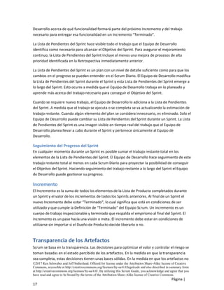 ©2017 Ken Schwaber and Jeff Sutherland. Offered for license under the Attribution Share-Alike license of Creative
Commons, accessible at http://creativecommons.org/licenses/by-sa/4.0/legalcode and also described in summary form
at http://creativecommons.org/licenses/by-sa/4.0/. By utilizing this Scrum Guide, you acknowledge and agree that you
have read and agree to be bound by the terms of the Attribution Share-Alike license of Creative Commons.
Página |
17
Desarrollo acerca de qué funcionalidad formará parte del próximo Incremento y del trabajo
necesario para entregar esa funcionalidad en un Incremento “Terminado”.
La Lista de Pendientes del Sprint hace visible todo el trabajo que el Equipo de Desarrollo
identifica como necesario para alcanzar el Objetivo del Sprint. Para asegurar el mejoramiento
continuo, la Lista de Pendientes del Sprint incluye al menos una mejora de procesos de alta
prioridad identificada en la Retrospectiva inmediatamente anterior.
La Lista de Pendientes del Sprint es un plan con un nivel de detalle suficiente como para que los
cambios en el progreso se puedan entender en el Scrum Diario. El Equipo de Desarrollo modifica
la Lista de Pendientes del Sprint durante el Sprint y esta Lista de Pendientes del Sprint emerge a
lo largo del Sprint. Esto ocurre a medida que el Equipo de Desarrollo trabaja en lo planeado y
aprende más acerca del trabajo necesario para conseguir el Objetivo del Sprint.
Cuando se requiere nuevo trabajo, el Equipo de Desarrollo lo adiciona a la Lista de Pendientes
del Sprint. A medida que el trabajo se ejecuta o se completa se va actualizando la estimación de
trabajo restante. Cuando algún elemento del plan se considera innecesario, es eliminado. Solo el
Equipo de Desarrollo puede cambiar su Lista de Pendientes del Sprint durante un Sprint. La Lista
de Pendientes del Sprint es una imagen visible en tiempo real del trabajo que el Equipo de
Desarrollo planea llevar a cabo durante el Sprint y pertenece únicamente al Equipo de
Desarrollo.
Seguimiento del Progreso del Sprint
En cualquier momento durante un Sprint es posible sumar el trabajo restante total en los
elementos de la Lista de Pendientes del Sprint. El Equipo de Desarrollo hace seguimiento de este
trabajo restante total al menos en cada Scrum Diario para proyectar la posibilidad de conseguir
el Objetivo del Sprint. Haciendo seguimiento del trabajo restante a lo largo del Sprint el Equipo
de Desarrollo puede gestionar su progreso.
Incremento
El Incremento es la suma de todos los elementos de la Lista de Producto completados durante
un Sprint y el valor de los incrementos de todos los Sprints anteriores. Al final de un Sprint el
nuevo Incremento debe estar “Terminado”, lo cual significa que está en condiciones de ser
utilizado y que cumple la Definición de “Terminado” del Equipo Scrum. Un incremento es un
cuerpo de trabajo inspeccionable y terminado que respalda el empirismo al final del Sprint. El
incremento es un paso hacia una visión o meta. El incremento debe estar en condiciones de
utilizarse sin importar si el Dueño de Producto decide liberarlo o no.
Transparencia de los Artefactos
Scrum se basa en la transparencia. Las decisiones para optimizar el valor y controlar el riesgo se
toman basadas en el estado percibido de los artefactos. En la medida en que la transparencia
sea completa, estas decisiones tienen unas bases sólidas. En la medida en que los artefactos no
 