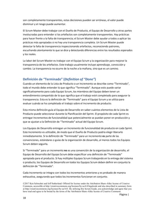 ©2017 Ken Schwaber and Jeff Sutherland. Offered for license under the Attribution Share-Alike license of Creative
Commons, accessible at http://creativecommons.org/licenses/by-sa/4.0/legalcode and also described in summary form
at http://creativecommons.org/licenses/by-sa/4.0/. By utilizing this Scrum Guide, you acknowledge and agree that you
have read and agree to be bound by the terms of the Attribution Share-Alike license of Creative Commons.
Página |
18
son completamente transparentes, estas decisiones pueden ser erróneas, el valor puede
disminuir y el riesgo puede aumentar.
El Scrum Master debe trabajar con el Dueño de Producto, el Equipo de Desarrollo y otras partes
involucradas para entender si los artefactos son completamente transparentes. Hay prácticas
para hacer frente a la falta de transparencia; el Scrum Master debe ayudar a todos a aplicar las
prácticas más apropiadas si no hay una transparencia completa. Un Scrum Master puede
detectar la falta de transparencia inspeccionando artefactos, reconociendo patrones,
escuchando atentamente lo que se dice y detectando diferencias entre los resultados esperados
y los reales.
La labor del Scrum Master es trabajar con el Equipo Scrum y la organización para mejorar la
transparencia de los artefactos. Este trabajo usualmente incluye aprendizaje, convicción y
cambio. La transparencia no ocurre de la noche a la mañana, sino que es un camino.
Definición de “Terminado” (Definition of “Done”)
Cuando un elemento de la Lista de Producto o un Incremento se describe como “Terminado”,
todo el mundo debe entender lo que significa “Terminado”. Aunque esto puede variar
significativamente para cada Equipo Scrum, los miembros del Equipo deben tener un
entendimiento compartido de lo que significa que el trabajo esté completado para asegurar la
transparencia. Esta es la definición de “Terminado” para el Equipo Scrum y se utiliza para
evaluar cuándo se ha completado el trabajo sobre el Incremento de producto.
Esta misma definición guía al Equipo de Desarrollo en saber cuántos elementos de la Lista de
Producto puede seleccionar durante la Planificación del Sprint. El propósito de cada Sprint es
entregar Incrementos de funcionalidad que potencialmente se puedan poner en producción y
que se ajustan a la Definición de “Terminado” actual del Equipo Scrum.
Los Equipos de Desarrollo entregan un Incremento de funcionalidad de producto en cada Sprint.
Este Incremento es utilizable, de modo que el Dueño de Producto podría elegir liberarlo
inmediatamente. Si la definición de “Terminado” para un incremento es parte de las
convenciones, estándares o guías de la organización de desarrollo, al menos todos los Equipos
Scrum deben seguirla.
Si “Terminado” para un incremento no es una convención de la organización de desarrollo, el
Equipo de Desarrollo del Equipo Scrum debe especificar una definición de “Terminado”
apropiada para el producto. Si hay múltiples Equipos Scrum trabajando en la entrega del sistema
o producto, los Equipos de Desarrollo en todos los Equipos Scrum deben definir en conjunto la
definición de “Terminado”.
Cada Incremento se integra con todos los Incrementos anteriores y es probado de manera
exhaustiva, asegurando que todos los Incrementos funcionan en conjunto.
 