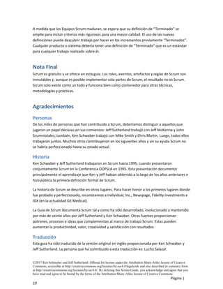 ©2017 Ken Schwaber and Jeff Sutherland. Offered for license under the Attribution Share-Alike license of Creative
Commons, accessible at http://creativecommons.org/licenses/by-sa/4.0/legalcode and also described in summary form
at http://creativecommons.org/licenses/by-sa/4.0/. By utilizing this Scrum Guide, you acknowledge and agree that you
have read and agree to be bound by the terms of the Attribution Share-Alike license of Creative Commons.
Página |
19
A medida que los Equipos Scrum maduran, se espera que su definición de “Terminado” se
amplíe para incluir criterios más rigurosos para una mayor calidad. El uso de las nuevas
definiciones puede descubrir trabajo por hacer en los incrementos previamente “Terminados”.
Cualquier producto o sistema debería tener una definición de “Terminado” que es un estándar
para cualquier trabajo realizado sobre él.
Nota Final
Scrum es gratuito y se ofrece en esta guía. Los roles, eventos, artefactos y reglas de Scrum son
inmutables y, aunque es posible implementar solo partes de Scrum, el resultado no es Scrum.
Scrum solo existe como un todo y funciona bien como contenedor para otras técnicas,
metodologías y prácticas.
Agradecimientos
Personas
De los miles de personas que han contribuido a Scrum, deberíamos distinguir a aquellos que
jugaron un papel decisivo en sus comienzos: Jeff Sutherland trabajó con Jeff McKenna y John
Scumniotales; también, Ken Schwaber trabajó con Mike Smith y Chris Martin. Luego, todos ellos
trabajaron juntos. Muchos otros contribuyeron en los siguientes años y sin su ayuda Scrum no
se habría perfeccionado hasta su estado actual.
Historia
Ken Schwaber y Jeff Sutherland trabajaron en Scrum hasta 1995, cuando presentaron
conjuntamente Scrum en la Conferencia OOPSLA en 1995. Esta presentación documentó
principalmente el aprendizaje que Ken y Jeff habían obtenido a lo largo de los años anteriores e
hizo pública la primera definición formal de Scrum.
La historia de Scrum se describe en otros lugares. Para hacer honor a los primeros lugares donde
fue probado y perfeccionado, reconocemos a Individual, Inc., Newspage, Fidelity Investments e
IDX (en la actualidad GE Medical).
La Guía de Scrum documenta Scrum tal y como ha sido desarrollado, evolucionado y mantenido
por más de veinte años por Jeff Sutherland y Ken Schwaber. Otras fuentes proporcionan
patrones, procesos e ideas que complementan al marco de trabajo Scrum. Estas pueden
aumentar la productividad, valor, creatividad y satisfacción con resultados.
Traducción
Esta guía ha sido traducida de la versión original en inglés proporcionada por Ken Schwaber y
Jeff Sutherland. La persona que ha contribuido a esta traducción es: Lucho Salazar.
 