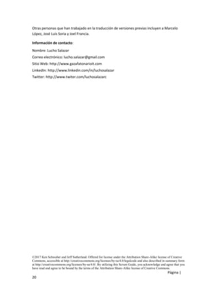 ©2017 Ken Schwaber and Jeff Sutherland. Offered for license under the Attribution Share-Alike license of Creative
Commons, accessible at http://creativecommons.org/licenses/by-sa/4.0/legalcode and also described in summary form
at http://creativecommons.org/licenses/by-sa/4.0/. By utilizing this Scrum Guide, you acknowledge and agree that you
have read and agree to be bound by the terms of the Attribution Share-Alike license of Creative Commons.
Página |
20
Otras personas que han trabajado en la traducción de versiones previas incluyen a Marcelo
López, José Luis Soria y Joel Francia.
Información de contacto:
Nombre: Lucho Salazar
Correo electrónico: lucho.salazar@gmail.com
Sitio Web: http://www.gazafatonarioit.com
LinkedIn: http://www.linkedin.com/in/luchosalazar
Twitter: http://www.twiter.com/luchosalazarc
 