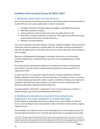 ©2017 Ken Schwaber and Jeff Sutherland. Offered for license under the Attribution Share-Alike license of Creative
Commons, accessible at http://creativecommons.org/licenses/by-sa/4.0/legalcode and also described in summary form
at http://creativecommons.org/licenses/by-sa/4.0/. By utilizing this Scrum Guide, you acknowledge and agree that you
have read and agree to be bound by the terms of the Attribution Share-Alike license of Creative Commons.
Página |
21
Cambios entre las Guías Scrum de 2016 y 2017
1. Adicionada sección sobre los Usos de Scrum:
Scrum fue desarrollado inicialmente para gestionar y desarrollar productos. Desde principios de
los años 90 Scrum se ha usado ampliamente en todo el mundo para:
1. Investigar e identificar mercados viables, tecnologías y capacidades de productos;
2. Desarrollar productos y mejoras;
3. Liberar productos y mejoras tantas veces como sea posible durante el día;
4. Desarrollar y mantener ambientes en la Nube (en línea, seguros, bajo demanda) y otros
entornos operacionales para el uso de productos; y
5. Mantener y renovar productos.
Scrum se ha usado para desarrollar software, hardware, software embebido, redes de funciones
interactivas, vehículos autónomos, escuelas, gobiernos, mercadeo, también para gestionar la
operación de organizaciones y casi todo lo que usamos en nuestra vida diaria, como individuo y
como sociedad.
Dado que la complejidad de la tecnología, el mercado y del entorno y sus interacciones
aumentan rápidamente, la utilidad de Scrum para tratar con la complejidad está a prueba
diariamente.
Scrum demostró ser especialmente efectivo en la transferencia iterativa e incremental de
conocimiento. Scrum se usa ahora ampliamente para productos, servicios y gestión de la
organización matriz.
La esencia de Scrum es un pequeño equipo de personas. El equipo individual es altamente
flexible y adaptativo. Estas fortalezas continúan operando en un equipo, en varios, en muchos y
en redes de equipos que desarrollan, liberan, operan y mantienen el trabajo y los productos de
trabajo de miles de personas. Ellos colaboran e interoperan a través de arquitecturas de
desarrollo sofisticadas y ambientes finales de liberación.
Cuando las palabras “desarrollar” y “desarrollo” se usan en la Guía de Scrum, se refieren a
trabajo complejo, tales como estos identificados anteriormente.
2. Modificada la redacción en la sección El Scrum Master para
proporcionar una mayor claridad al rol. El texto ahora dice:
El Scrum Master es responsable de promover y apoyar Scrum como se define en la Guía de
Scrum. Los Scrum Masters hacen esto ayudando a todos a entender la teoría, prácticas, reglas y
valores de Scrum.
El Scrum Master es un líder que está al servicio del Equipo Scrum. El Scrum Master ayuda a las
personas externas al Equipo Scrum a entender qué interacciones con el Equipo Scrum pueden
 