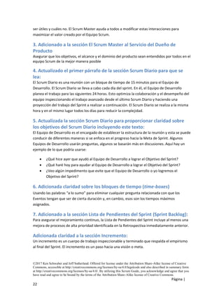 ©2017 Ken Schwaber and Jeff Sutherland. Offered for license under the Attribution Share-Alike license of Creative
Commons, accessible at http://creativecommons.org/licenses/by-sa/4.0/legalcode and also described in summary form
at http://creativecommons.org/licenses/by-sa/4.0/. By utilizing this Scrum Guide, you acknowledge and agree that you
have read and agree to be bound by the terms of the Attribution Share-Alike license of Creative Commons.
Página |
22
ser útiles y cuáles no. El Scrum Master ayuda a todos a modificar estas interacciones para
maximizar el valor creado por el Equipo Scrum.
3. Adicionado a la sección El Scrum Master al Servicio del Dueño de
Producto
Asegurar que los objetivos, el alcance y el dominio del producto sean entendidos por todos en el
equipo Scrum de la mejor manera posible
4. Actualizado el primer párrafo de la sección Scrum Diario para que se
lea:
El Scrum Diario es una reunión con un bloque de tiempo de 15 minutos para el Equipo de
Desarrollo. El Scrum Diario se lleva a cabo cada día del sprint. En él, el Equipo de Desarrollo
planea el trabajo para las siguientes 24 horas. Esto optimiza la colaboración y el desempeño del
equipo inspeccionando el trabajo avanzado desde el último Scrum Diario y haciendo una
proyección del trabajo del Sprint a realizar a continuación. El Scrum Diario se realiza a la misma
hora y en el mismo lugar todos los días para reducir la complejidad.
5. Actualizada la sección Scrum Diario para proporcionar claridad sobre
los objetivos del Scrum Diario incluyendo este texto:
El Equipo de Desarrollo es el encargado de establecer la estructura de la reunión y esta se puede
conducir de diferentes maneras si se enfoca en el progreso hacia la Meta de Sprint. Algunos
Equipos de Desarrollo usarán preguntas, algunos se basarán más en discusiones. Aquí hay un
ejemplo de lo que podría usarse:
• ¿Qué hice ayer que ayudó al Equipo de Desarrollo a lograr el Objetivo del Sprint?
• ¿Qué haré hoy para ayudar al Equipo de Desarrollo a lograr el Objetivo del Sprint?
• ¿Veo algún impedimento que evite que el Equipo de Desarrollo o yo logremos el
Objetivo del Sprint?
6. Adicionada claridad sobre los bloques de tiempo (time-boxes)
Usando las palabras “a lo sumo” para eliminar cualquier pregunta relacionada con que los
Eventos tengan que ser de cierta duración y, en cambio, esos son los tiempos máximos
asignados.
7. Adicionado a la sección Lista de Pendientes del Sprint (Sprint Backlog):
Para asegurar el mejoramiento continuo, la Lista de Pendientes del Sprint incluye al menos una
mejora de procesos de alta prioridad identificada en la Retrospectiva inmediatamente anterior.
Adicionada claridad a la sección Incremento:
Un incremento es un cuerpo de trabajo inspeccionable y terminado que respalda el empirismo
al final del Sprint. El incremento es un paso hacia una visión o meta.
 