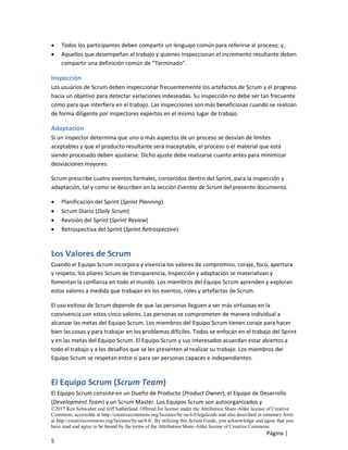 ©2017 Ken Schwaber and Jeff Sutherland. Offered for license under the Attribution Share-Alike license of Creative
Commons, accessible at http://creativecommons.org/licenses/by-sa/4.0/legalcode and also described in summary form
at http://creativecommons.org/licenses/by-sa/4.0/. By utilizing this Scrum Guide, you acknowledge and agree that you
have read and agree to be bound by the terms of the Attribution Share-Alike license of Creative Commons.
Página |
5
• Todos los participantes deben compartir un lenguaje común para referirse al proceso; y,
• Aquellos que desempeñan el trabajo y quienes inspeccionan el incremento resultante deben
compartir una definición común de “Terminado”.
Inspección
Los usuarios de Scrum deben inspeccionar frecuentemente los artefactos de Scrum y el progreso
hacia un objetivo para detectar variaciones indeseadas. Su inspección no debe ser tan frecuente
como para que interfiera en el trabajo. Las inspecciones son más beneficiosas cuando se realizan
de forma diligente por inspectores expertos en el mismo lugar de trabajo.
Adaptación
Si un inspector determina que uno o más aspectos de un proceso se desvían de límites
aceptables y que el producto resultante será inaceptable, el proceso o el material que está
siendo procesado deben ajustarse. Dicho ajuste debe realizarse cuanto antes para minimizar
desviaciones mayores.
Scrum prescribe cuatro eventos formales, contenidos dentro del Sprint, para la inspección y
adaptación, tal y como se describen en la sección Eventos de Scrum del presente documento.
• Planificación del Sprint (Sprint Planning)
• Scrum Diario (Daily Scrum)
• Revisión del Sprint (Sprint Review)
• Retrospectiva del Sprint (Sprint Retrospective)
Los Valores de Scrum
Cuando el Equipo Scrum incorpora y vivencia los valores de compromiso, coraje, foco, apertura
y respeto, los pilares Scrum de transparencia, inspección y adaptación se materializan y
fomentan la confianza en todo el mundo. Los miembros del Equipo Scrum aprenden y exploran
estos valores a medida que trabajan en los eventos, roles y artefactos de Scrum.
El uso exitoso de Scrum depende de que las personas lleguen a ser más virtuosas en la
convivencia con estos cinco valores. Las personas se comprometen de manera individual a
alcanzar las metas del Equipo Scrum. Los miembros del Equipo Scrum tienen coraje para hacer
bien las cosas y para trabajar en los problemas difíciles. Todos se enfocan en el trabajo del Sprint
y en las metas del Equipo Scrum. El Equipo Scrum y sus interesados acuerdan estar abiertos a
todo el trabajo y a los desafíos que se les presenten al realizar su trabajo. Los miembros del
Equipo Scrum se respetan entre sí para ser personas capaces e independientes.
El Equipo Scrum (Scrum Team)
El Equipo Scrum consiste en un Dueño de Producto (Product Owner), el Equipo de Desarrollo
(Development Team) y un Scrum Master. Los Equipos Scrum son autoorganizados y
 