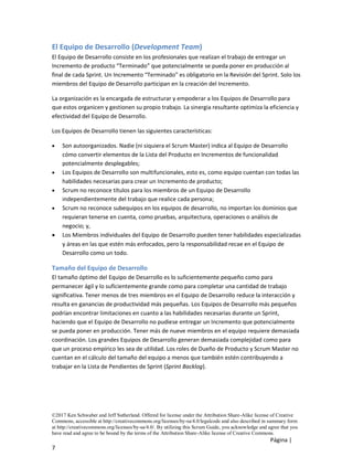 ©2017 Ken Schwaber and Jeff Sutherland. Offered for license under the Attribution Share-Alike license of Creative
Commons, accessible at http://creativecommons.org/licenses/by-sa/4.0/legalcode and also described in summary form
at http://creativecommons.org/licenses/by-sa/4.0/. By utilizing this Scrum Guide, you acknowledge and agree that you
have read and agree to be bound by the terms of the Attribution Share-Alike license of Creative Commons.
Página |
7
El Equipo de Desarrollo (Development Team)
El Equipo de Desarrollo consiste en los profesionales que realizan el trabajo de entregar un
Incremento de producto “Terminado” que potencialmente se pueda poner en producción al
final de cada Sprint. Un Incremento “Terminado” es obligatorio en la Revisión del Sprint. Solo los
miembros del Equipo de Desarrollo participan en la creación del Incremento.
La organización es la encargada de estructurar y empoderar a los Equipos de Desarrollo para
que estos organicen y gestionen su propio trabajo. La sinergia resultante optimiza la eficiencia y
efectividad del Equipo de Desarrollo.
Los Equipos de Desarrollo tienen las siguientes características:
• Son autoorganizados. Nadie (ni siquiera el Scrum Master) indica al Equipo de Desarrollo
cómo convertir elementos de la Lista del Producto en Incrementos de funcionalidad
potencialmente desplegables;
• Los Equipos de Desarrollo son multifuncionales, esto es, como equipo cuentan con todas las
habilidades necesarias para crear un Incremento de producto;
• Scrum no reconoce títulos para los miembros de un Equipo de Desarrollo
independientemente del trabajo que realice cada persona;
• Scrum no reconoce subequipos en los equipos de desarrollo, no importan los dominios que
requieran tenerse en cuenta, como pruebas, arquitectura, operaciones o análisis de
negocio; y,
• Los Miembros individuales del Equipo de Desarrollo pueden tener habilidades especializadas
y áreas en las que estén más enfocados, pero la responsabilidad recae en el Equipo de
Desarrollo como un todo.
Tamaño del Equipo de Desarrollo
El tamaño óptimo del Equipo de Desarrollo es lo suficientemente pequeño como para
permanecer ágil y lo suficientemente grande como para completar una cantidad de trabajo
significativa. Tener menos de tres miembros en el Equipo de Desarrollo reduce la interacción y
resulta en ganancias de productividad más pequeñas. Los Equipos de Desarrollo más pequeños
podrían encontrar limitaciones en cuanto a las habilidades necesarias durante un Sprint,
haciendo que el Equipo de Desarrollo no pudiese entregar un Incremento que potencialmente
se pueda poner en producción. Tener más de nueve miembros en el equipo requiere demasiada
coordinación. Los grandes Equipos de Desarrollo generan demasiada complejidad como para
que un proceso empírico les sea de utilidad. Los roles de Dueño de Producto y Scrum Master no
cuentan en el cálculo del tamaño del equipo a menos que también estén contribuyendo a
trabajar en la Lista de Pendientes de Sprint (Sprint Backlog).
 