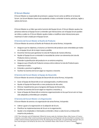 ©2017 Ken Schwaber and Jeff Sutherland. Offered for license under the Attribution Share-Alike license of Creative
Commons, accessible at http://creativecommons.org/licenses/by-sa/4.0/legalcode and also described in summary form
at http://creativecommons.org/licenses/by-sa/4.0/. By utilizing this Scrum Guide, you acknowledge and agree that you
have read and agree to be bound by the terms of the Attribution Share-Alike license of Creative Commons.
Página |
8
El Scrum Master
El Scrum Master es responsable de promover y apoyar Scrum como se define en la Guía de
Scrum. Los Scrum Masters hacen esto ayudando a todos a entender la teoría, prácticas, reglas y
valores de Scrum.
El Scrum Master es un líder que está al servicio del Equipo Scrum. El Scrum Master ayuda a las
personas externas al Equipo Scrum a entender qué interacciones con el Equipo Scrum pueden
ser útiles y cuáles no. El Scrum Master ayuda a todos a modificar estas interacciones para
maximizar el valor creado por el Equipo Scrum.
El Servicio del Scrum Master al Dueño de Producto
El Scrum Master da servicio al Dueño de Producto de varias formas, incluyendo:
• Asegurar que los objetivos, el alcance y el dominio del producto sean entendidos por todos
en el equipo Scrum de la mejor manera posible;
• Encontrar técnicas para gestionar la Lista de Producto de manera efectiva;
• Ayudar al Equipo Scrum a entender la necesidad de contar con elementos de Lista de
Producto claros y concisos;
• Entender la planificación del producto en un entorno empírico;
• Asegurar que el Dueño de Producto conozca cómo ordenar la Lista de Producto para
maximizar el valor;
• Entender y practicar la agilidad; y,
• Facilitar los eventos de Scrum según se requiera o necesite.
El Servicio del Scrum Master al Equipo de Desarrollo
El Scrum Master da servicio al Equipo de Desarrollo de varias formas, incluyendo:
• Guiar al Equipo de Desarrollo en ser autoorganizado y multifuncional;
• Ayudar al Equipo de Desarrollo a crear productos de alto valor;
• Eliminar impedimentos para el progreso del Equipo de Desarrollo;
• Facilitar los eventos de Scrum según se requiera o necesite; y,
• Guiar al Equipo de Desarrollo en entornos organizacionales en los que Scrum aún no haya
sido adoptado y entendido por completo.
El Servicio del Scrum Master a la Organización
El Scrum Master da servicio a la organización de varias formas, incluyendo:
• Liderar y guiar a la organización en la adopción de Scrum;
• Planificar las implementaciones de Scrum en la organización;
• Ayudar a los empleados e interesados a entender y llevar a cabo Scrum y el desarrollo
empírico de producto;
 