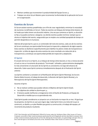 ©2017 Ken Schwaber and Jeff Sutherland. Offered for license under the Attribution Share-Alike license of Creative
Commons, accessible at http://creativecommons.org/licenses/by-sa/4.0/legalcode and also described in summary form
at http://creativecommons.org/licenses/by-sa/4.0/. By utilizing this Scrum Guide, you acknowledge and agree that you
have read and agree to be bound by the terms of the Attribution Share-Alike license of Creative Commons.
Página |
9
• Motivar cambios que incrementen la productividad del Equipo Scrum; y,
• Trabajar con otros Scrum Masters para incrementar la efectividad de la aplicación de Scrum
en la organización.
Eventos de Scrum
En Scrum existen eventos predefinidos con el fin de crear regularidad y minimizar la necesidad
de reuniones no definidas en Scrum. Todos los eventos son bloques de tiempo (time-boxes), de
tal modo que todos tienen una duración máxima. Una vez que comienza un Sprint, su duración
es fija y no puede acortarse o alargarse. Los demás eventos pueden terminar siempre que se
alcance el objetivo del evento, asegurando que se emplee una cantidad apropiada de tiempo sin
permitir desperdicio en el proceso.
Además del propio Sprint, que es un contenedor del resto de eventos, cada uno de los eventos
de Scrum constituye una oportunidad formal para la inspección y adaptación de algún aspecto.
Estos eventos se diseñaron específicamente para habilitar los pilares vitales de transparencia e
inspección. La falta de alguno de estos eventos da como resultado una reducción de la
transparencia y constituye una oportunidad perdida de inspección y adaptación.
El Sprint
El corazón de Scrum es el Sprint, es un bloque de tiempo (time-box) de un mes o menos durante
el cual se crea un incremento de producto “Terminado” utilizable y potencialmente desplegable.
Es más conveniente si la duración de los Sprints es consistente a lo largo del esfuerzo de
desarrollo. Cada nuevo Sprint comienza inmediatamente después de la finalización del Sprint
anterior.
Los Sprints contienen y consisten en la Planificación del Sprint (Sprint Planning), los Scrums
Diarios (Daily Scrums), el trabajo de desarrollo, la Revisión del Sprint (Sprint Review), y la
Retrospectiva del Sprint (Sprint Retrospective).
Durante el Sprint:
• No se realizan cambios que puedan afectar al Objetivo del Sprint (Sprint Goal);
• Los objetivos de calidad no disminuyen; y,
• El alcance puede clarificarse y renegociarse entre el Dueño de Producto y el Equipo de
Desarrollo a medida que se va aprendiendo más.
Cada Sprint puede considerarse un proyecto con un horizonte no mayor de un mes. Al igual que
los proyectos, los Sprints se usan para lograr algo. Cada Sprint tiene una meta de lo que se
construirá, un diseño y un plan flexible que guiará su construcción, el trabajo del equipo y el
incremento de producto resultante.
 